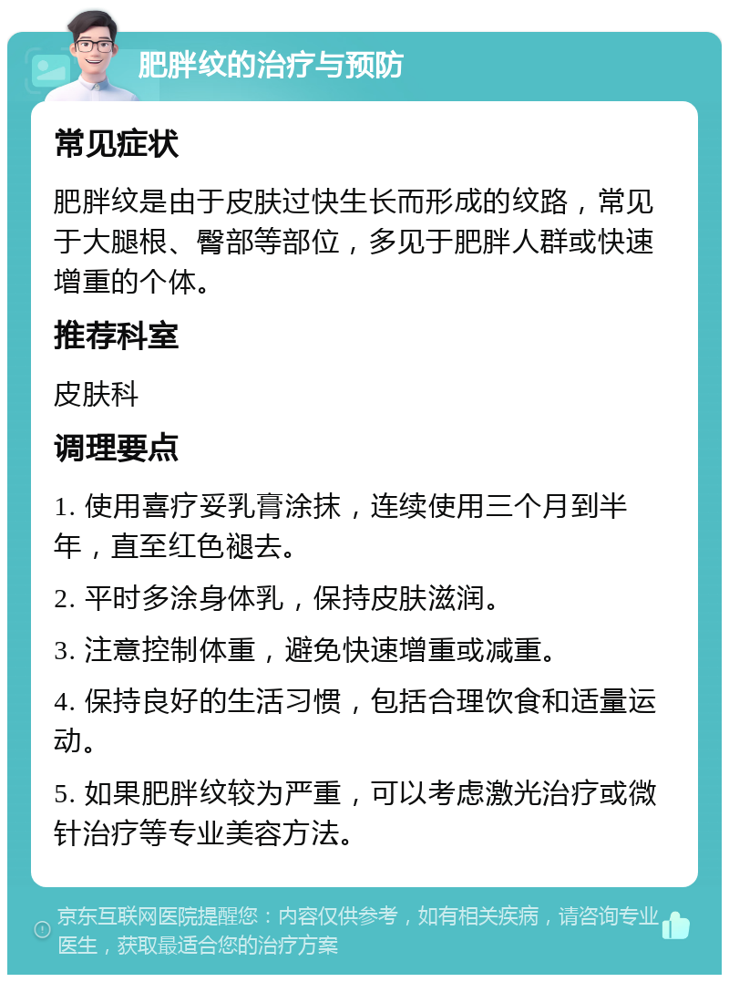 肥胖纹的治疗与预防 常见症状 肥胖纹是由于皮肤过快生长而形成的纹路，常见于大腿根、臀部等部位，多见于肥胖人群或快速增重的个体。 推荐科室 皮肤科 调理要点 1. 使用喜疗妥乳膏涂抹，连续使用三个月到半年，直至红色褪去。 2. 平时多涂身体乳，保持皮肤滋润。 3. 注意控制体重，避免快速增重或减重。 4. 保持良好的生活习惯，包括合理饮食和适量运动。 5. 如果肥胖纹较为严重，可以考虑激光治疗或微针治疗等专业美容方法。