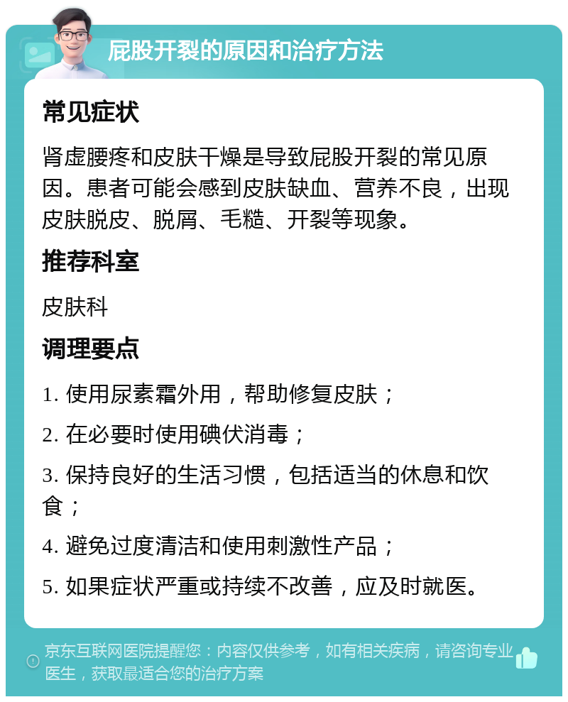 屁股开裂的原因和治疗方法 常见症状 肾虚腰疼和皮肤干燥是导致屁股开裂的常见原因。患者可能会感到皮肤缺血、营养不良，出现皮肤脱皮、脱屑、毛糙、开裂等现象。 推荐科室 皮肤科 调理要点 1. 使用尿素霜外用，帮助修复皮肤； 2. 在必要时使用碘伏消毒； 3. 保持良好的生活习惯，包括适当的休息和饮食； 4. 避免过度清洁和使用刺激性产品； 5. 如果症状严重或持续不改善，应及时就医。