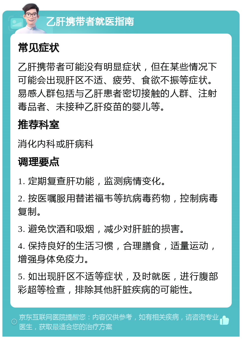 乙肝携带者就医指南 常见症状 乙肝携带者可能没有明显症状，但在某些情况下可能会出现肝区不适、疲劳、食欲不振等症状。易感人群包括与乙肝患者密切接触的人群、注射毒品者、未接种乙肝疫苗的婴儿等。 推荐科室 消化内科或肝病科 调理要点 1. 定期复查肝功能，监测病情变化。 2. 按医嘱服用替诺福韦等抗病毒药物，控制病毒复制。 3. 避免饮酒和吸烟，减少对肝脏的损害。 4. 保持良好的生活习惯，合理膳食，适量运动，增强身体免疫力。 5. 如出现肝区不适等症状，及时就医，进行腹部彩超等检查，排除其他肝脏疾病的可能性。