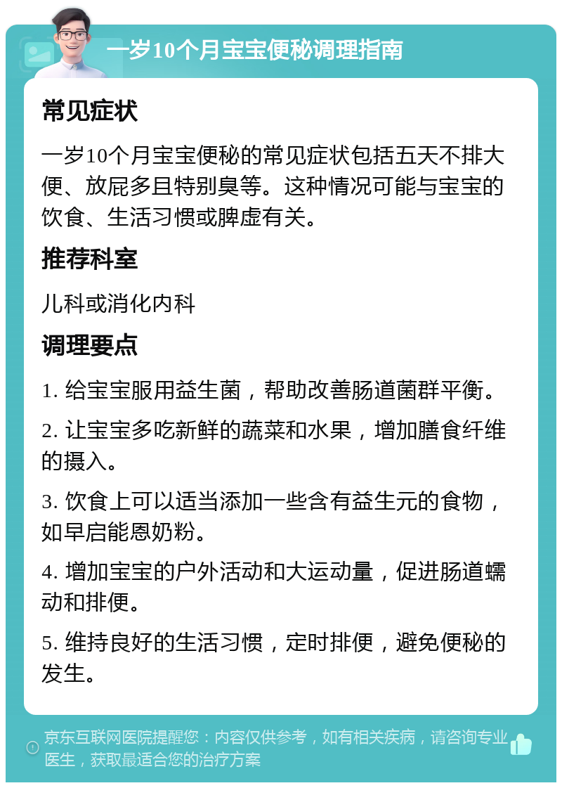 一岁10个月宝宝便秘调理指南 常见症状 一岁10个月宝宝便秘的常见症状包括五天不排大便、放屁多且特别臭等。这种情况可能与宝宝的饮食、生活习惯或脾虚有关。 推荐科室 儿科或消化内科 调理要点 1. 给宝宝服用益生菌，帮助改善肠道菌群平衡。 2. 让宝宝多吃新鲜的蔬菜和水果，增加膳食纤维的摄入。 3. 饮食上可以适当添加一些含有益生元的食物，如早启能恩奶粉。 4. 增加宝宝的户外活动和大运动量，促进肠道蠕动和排便。 5. 维持良好的生活习惯，定时排便，避免便秘的发生。