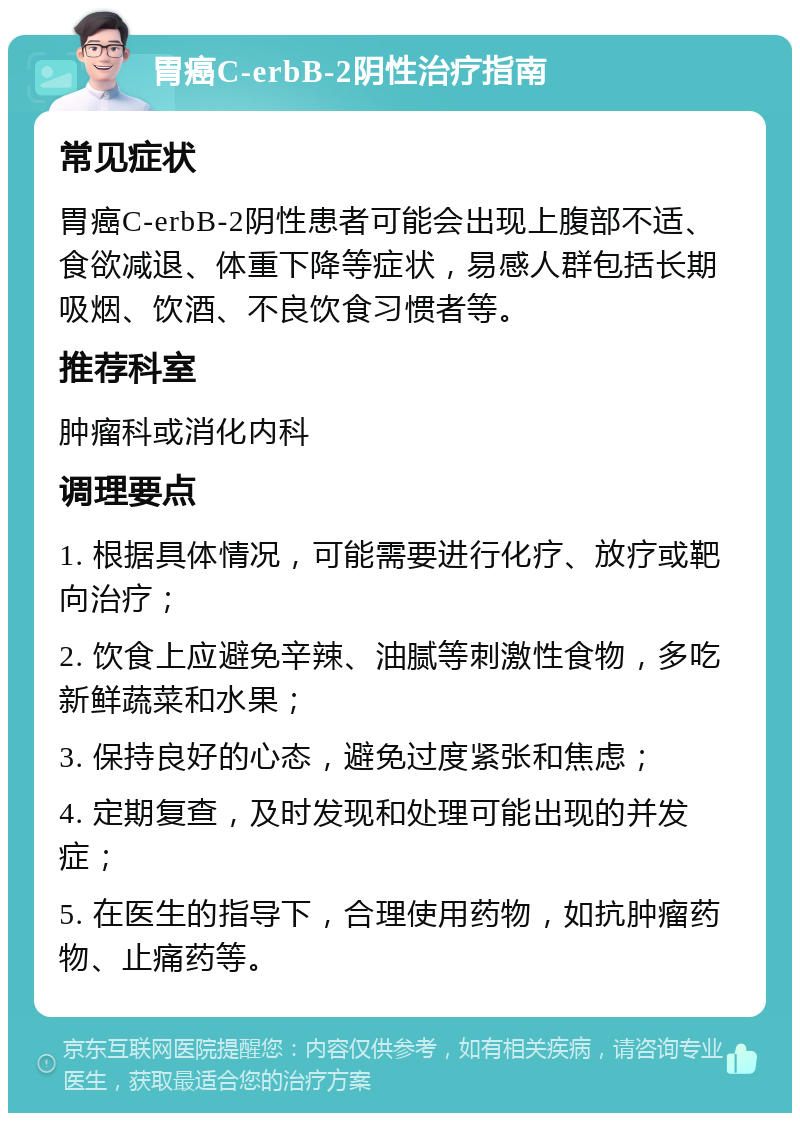 胃癌C-erbB-2阴性治疗指南 常见症状 胃癌C-erbB-2阴性患者可能会出现上腹部不适、食欲减退、体重下降等症状，易感人群包括长期吸烟、饮酒、不良饮食习惯者等。 推荐科室 肿瘤科或消化内科 调理要点 1. 根据具体情况，可能需要进行化疗、放疗或靶向治疗； 2. 饮食上应避免辛辣、油腻等刺激性食物，多吃新鲜蔬菜和水果； 3. 保持良好的心态，避免过度紧张和焦虑； 4. 定期复查，及时发现和处理可能出现的并发症； 5. 在医生的指导下，合理使用药物，如抗肿瘤药物、止痛药等。