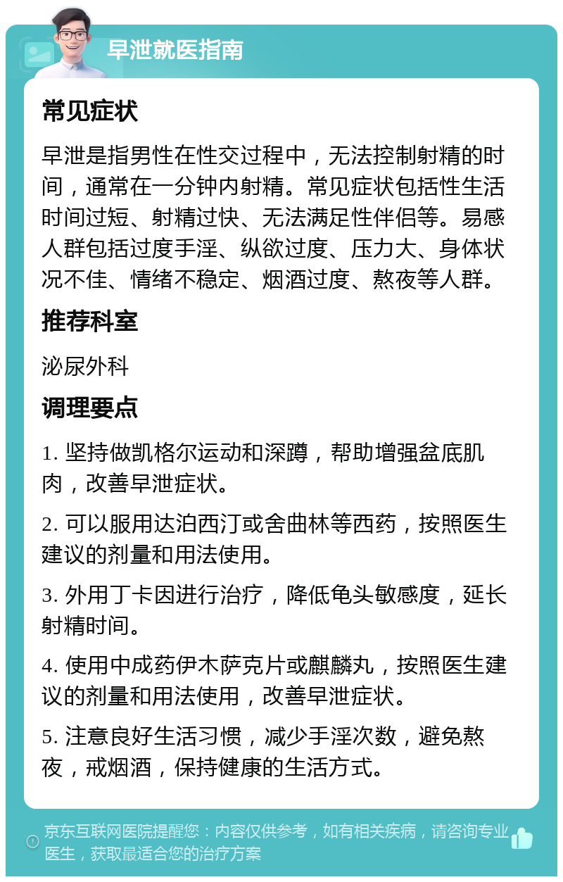 早泄就医指南 常见症状 早泄是指男性在性交过程中，无法控制射精的时间，通常在一分钟内射精。常见症状包括性生活时间过短、射精过快、无法满足性伴侣等。易感人群包括过度手淫、纵欲过度、压力大、身体状况不佳、情绪不稳定、烟酒过度、熬夜等人群。 推荐科室 泌尿外科 调理要点 1. 坚持做凯格尔运动和深蹲，帮助增强盆底肌肉，改善早泄症状。 2. 可以服用达泊西汀或舍曲林等西药，按照医生建议的剂量和用法使用。 3. 外用丁卡因进行治疗，降低龟头敏感度，延长射精时间。 4. 使用中成药伊木萨克片或麒麟丸，按照医生建议的剂量和用法使用，改善早泄症状。 5. 注意良好生活习惯，减少手淫次数，避免熬夜，戒烟酒，保持健康的生活方式。