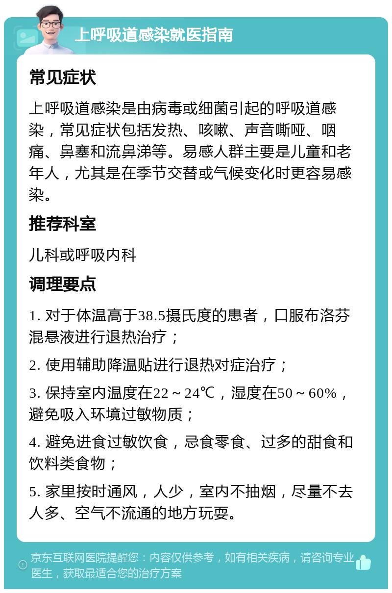 上呼吸道感染就医指南 常见症状 上呼吸道感染是由病毒或细菌引起的呼吸道感染，常见症状包括发热、咳嗽、声音嘶哑、咽痛、鼻塞和流鼻涕等。易感人群主要是儿童和老年人，尤其是在季节交替或气候变化时更容易感染。 推荐科室 儿科或呼吸内科 调理要点 1. 对于体温高于38.5摄氏度的患者，口服布洛芬混悬液进行退热治疗； 2. 使用辅助降温贴进行退热对症治疗； 3. 保持室内温度在22～24℃，湿度在50～60%，避免吸入环境过敏物质； 4. 避免进食过敏饮食，忌食零食、过多的甜食和饮料类食物； 5. 家里按时通风，人少，室内不抽烟，尽量不去人多、空气不流通的地方玩耍。