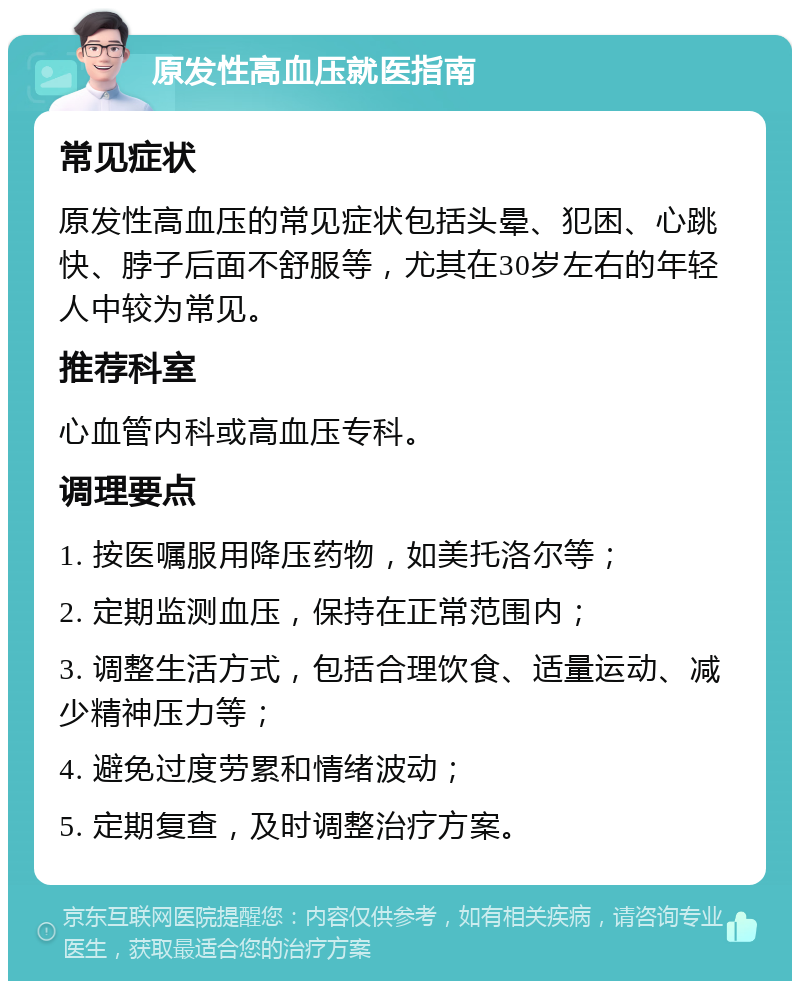 原发性高血压就医指南 常见症状 原发性高血压的常见症状包括头晕、犯困、心跳快、脖子后面不舒服等，尤其在30岁左右的年轻人中较为常见。 推荐科室 心血管内科或高血压专科。 调理要点 1. 按医嘱服用降压药物，如美托洛尔等； 2. 定期监测血压，保持在正常范围内； 3. 调整生活方式，包括合理饮食、适量运动、减少精神压力等； 4. 避免过度劳累和情绪波动； 5. 定期复查，及时调整治疗方案。