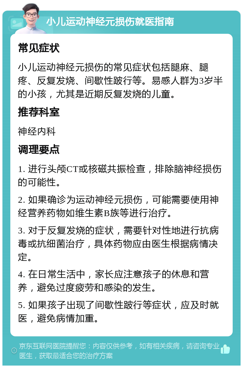 小儿运动神经元损伤就医指南 常见症状 小儿运动神经元损伤的常见症状包括腿麻、腿疼、反复发烧、间歇性跛行等。易感人群为3岁半的小孩，尤其是近期反复发烧的儿童。 推荐科室 神经内科 调理要点 1. 进行头颅CT或核磁共振检查，排除脑神经损伤的可能性。 2. 如果确诊为运动神经元损伤，可能需要使用神经营养药物如维生素B族等进行治疗。 3. 对于反复发烧的症状，需要针对性地进行抗病毒或抗细菌治疗，具体药物应由医生根据病情决定。 4. 在日常生活中，家长应注意孩子的休息和营养，避免过度疲劳和感染的发生。 5. 如果孩子出现了间歇性跛行等症状，应及时就医，避免病情加重。