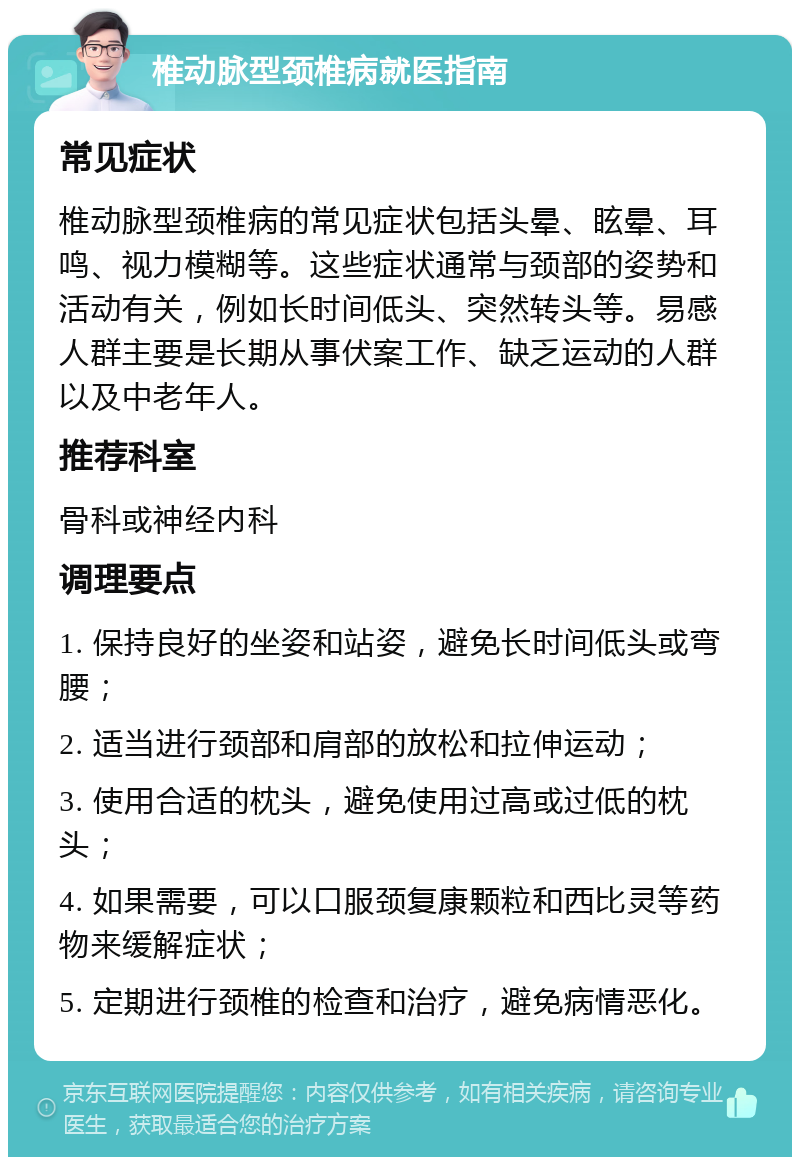 椎动脉型颈椎病就医指南 常见症状 椎动脉型颈椎病的常见症状包括头晕、眩晕、耳鸣、视力模糊等。这些症状通常与颈部的姿势和活动有关，例如长时间低头、突然转头等。易感人群主要是长期从事伏案工作、缺乏运动的人群以及中老年人。 推荐科室 骨科或神经内科 调理要点 1. 保持良好的坐姿和站姿，避免长时间低头或弯腰； 2. 适当进行颈部和肩部的放松和拉伸运动； 3. 使用合适的枕头，避免使用过高或过低的枕头； 4. 如果需要，可以口服颈复康颗粒和西比灵等药物来缓解症状； 5. 定期进行颈椎的检查和治疗，避免病情恶化。