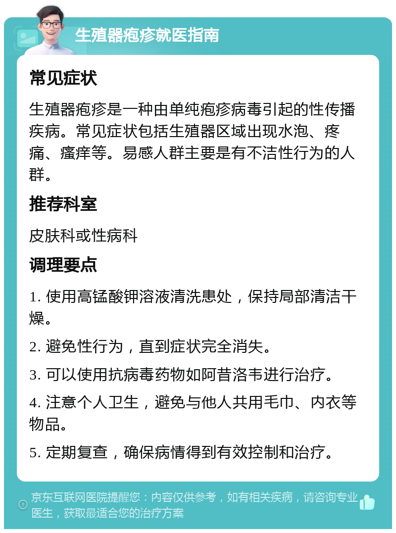 生殖器疱疹就医指南 常见症状 生殖器疱疹是一种由单纯疱疹病毒引起的性传播疾病。常见症状包括生殖器区域出现水泡、疼痛、瘙痒等。易感人群主要是有不洁性行为的人群。 推荐科室 皮肤科或性病科 调理要点 1. 使用高锰酸钾溶液清洗患处，保持局部清洁干燥。 2. 避免性行为，直到症状完全消失。 3. 可以使用抗病毒药物如阿昔洛韦进行治疗。 4. 注意个人卫生，避免与他人共用毛巾、内衣等物品。 5. 定期复查，确保病情得到有效控制和治疗。