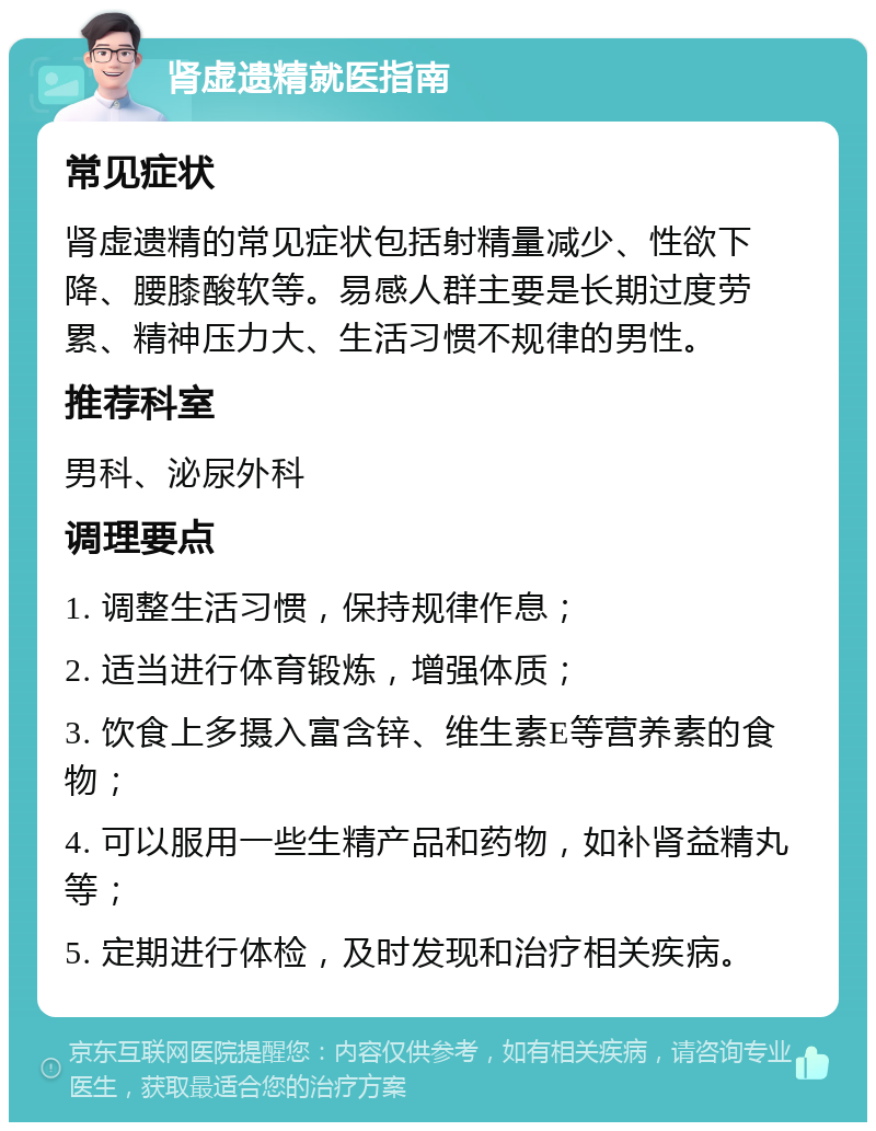 肾虚遗精就医指南 常见症状 肾虚遗精的常见症状包括射精量减少、性欲下降、腰膝酸软等。易感人群主要是长期过度劳累、精神压力大、生活习惯不规律的男性。 推荐科室 男科、泌尿外科 调理要点 1. 调整生活习惯，保持规律作息； 2. 适当进行体育锻炼，增强体质； 3. 饮食上多摄入富含锌、维生素E等营养素的食物； 4. 可以服用一些生精产品和药物，如补肾益精丸等； 5. 定期进行体检，及时发现和治疗相关疾病。