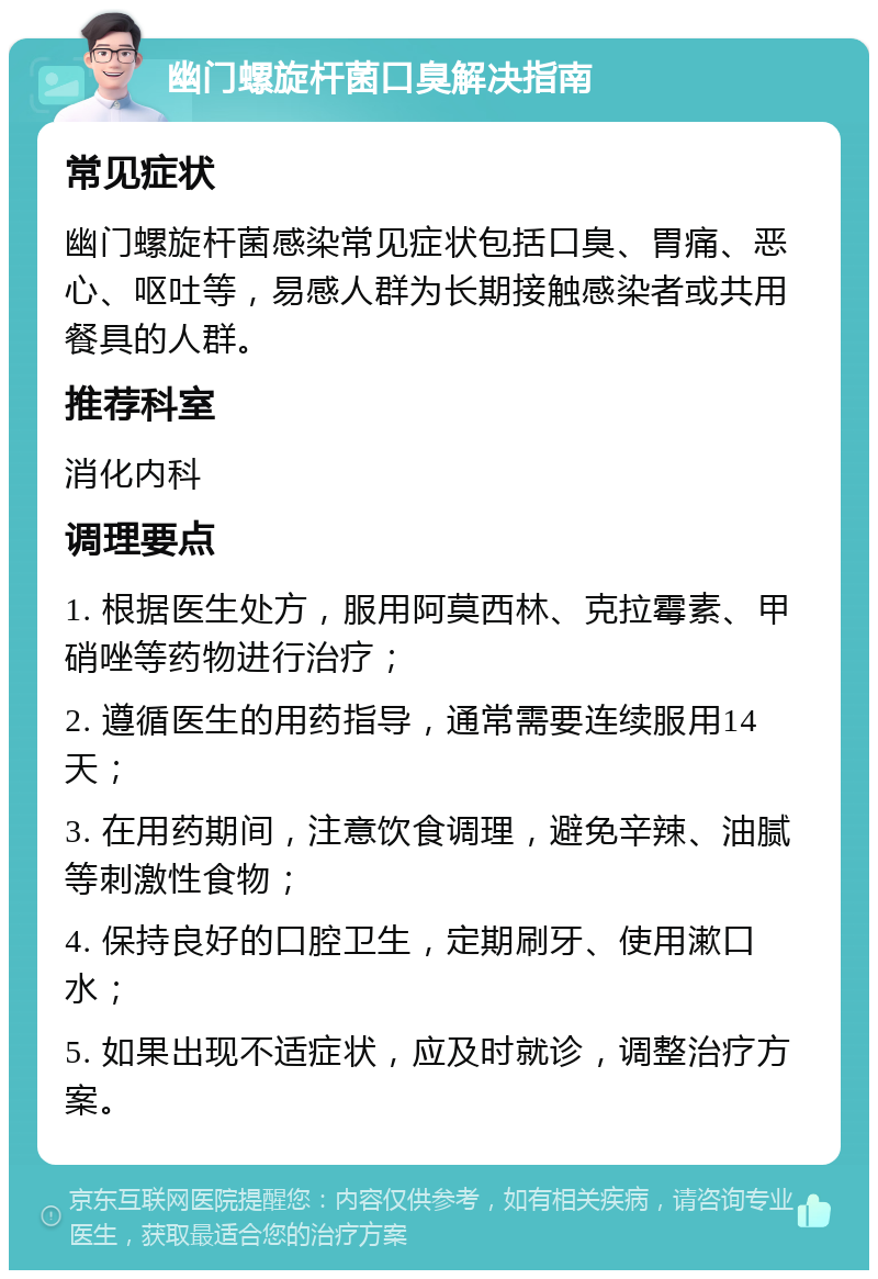 幽门螺旋杆菌口臭解决指南 常见症状 幽门螺旋杆菌感染常见症状包括口臭、胃痛、恶心、呕吐等，易感人群为长期接触感染者或共用餐具的人群。 推荐科室 消化内科 调理要点 1. 根据医生处方，服用阿莫西林、克拉霉素、甲硝唑等药物进行治疗； 2. 遵循医生的用药指导，通常需要连续服用14天； 3. 在用药期间，注意饮食调理，避免辛辣、油腻等刺激性食物； 4. 保持良好的口腔卫生，定期刷牙、使用漱口水； 5. 如果出现不适症状，应及时就诊，调整治疗方案。