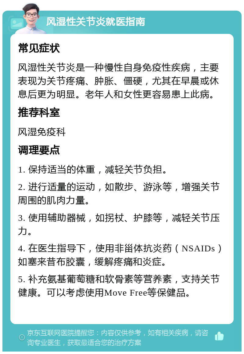 风湿性关节炎就医指南 常见症状 风湿性关节炎是一种慢性自身免疫性疾病，主要表现为关节疼痛、肿胀、僵硬，尤其在早晨或休息后更为明显。老年人和女性更容易患上此病。 推荐科室 风湿免疫科 调理要点 1. 保持适当的体重，减轻关节负担。 2. 进行适量的运动，如散步、游泳等，增强关节周围的肌肉力量。 3. 使用辅助器械，如拐杖、护膝等，减轻关节压力。 4. 在医生指导下，使用非甾体抗炎药（NSAIDs）如塞来昔布胶囊，缓解疼痛和炎症。 5. 补充氨基葡萄糖和软骨素等营养素，支持关节健康。可以考虑使用Move Free等保健品。