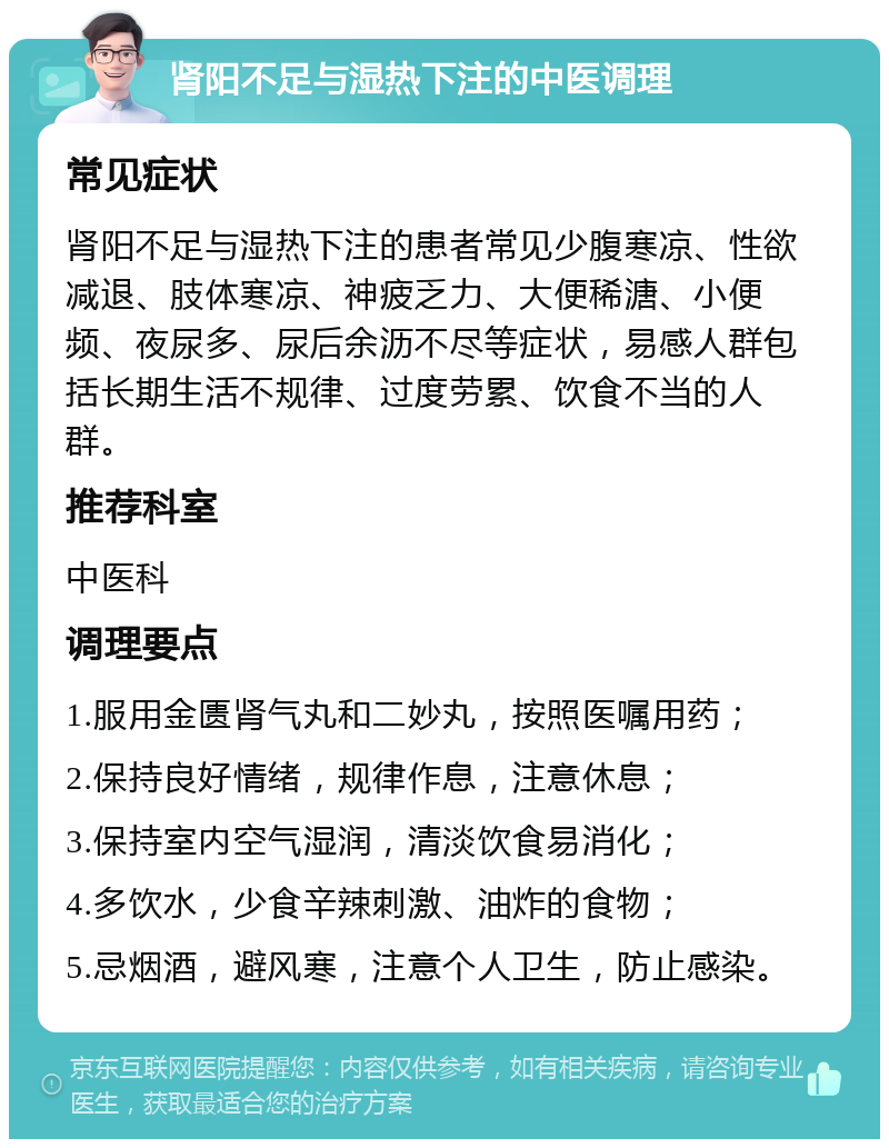 肾阳不足与湿热下注的中医调理 常见症状 肾阳不足与湿热下注的患者常见少腹寒凉、性欲减退、肢体寒凉、神疲乏力、大便稀溏、小便频、夜尿多、尿后余沥不尽等症状，易感人群包括长期生活不规律、过度劳累、饮食不当的人群。 推荐科室 中医科 调理要点 1.服用金匮肾气丸和二妙丸，按照医嘱用药； 2.保持良好情绪，规律作息，注意休息； 3.保持室内空气湿润，清淡饮食易消化； 4.多饮水，少食辛辣刺激、油炸的食物； 5.忌烟酒，避风寒，注意个人卫生，防止感染。