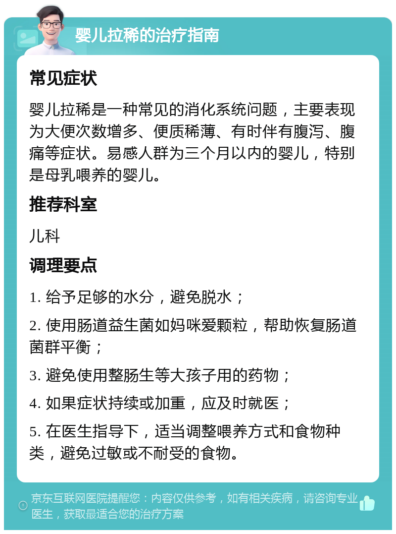 婴儿拉稀的治疗指南 常见症状 婴儿拉稀是一种常见的消化系统问题，主要表现为大便次数增多、便质稀薄、有时伴有腹泻、腹痛等症状。易感人群为三个月以内的婴儿，特别是母乳喂养的婴儿。 推荐科室 儿科 调理要点 1. 给予足够的水分，避免脱水； 2. 使用肠道益生菌如妈咪爱颗粒，帮助恢复肠道菌群平衡； 3. 避免使用整肠生等大孩子用的药物； 4. 如果症状持续或加重，应及时就医； 5. 在医生指导下，适当调整喂养方式和食物种类，避免过敏或不耐受的食物。