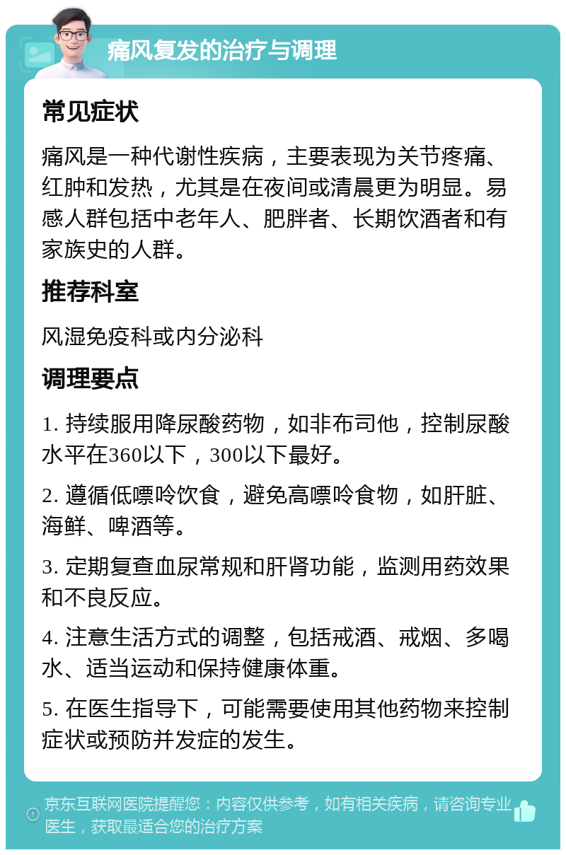 痛风复发的治疗与调理 常见症状 痛风是一种代谢性疾病，主要表现为关节疼痛、红肿和发热，尤其是在夜间或清晨更为明显。易感人群包括中老年人、肥胖者、长期饮酒者和有家族史的人群。 推荐科室 风湿免疫科或内分泌科 调理要点 1. 持续服用降尿酸药物，如非布司他，控制尿酸水平在360以下，300以下最好。 2. 遵循低嘌呤饮食，避免高嘌呤食物，如肝脏、海鲜、啤酒等。 3. 定期复查血尿常规和肝肾功能，监测用药效果和不良反应。 4. 注意生活方式的调整，包括戒酒、戒烟、多喝水、适当运动和保持健康体重。 5. 在医生指导下，可能需要使用其他药物来控制症状或预防并发症的发生。