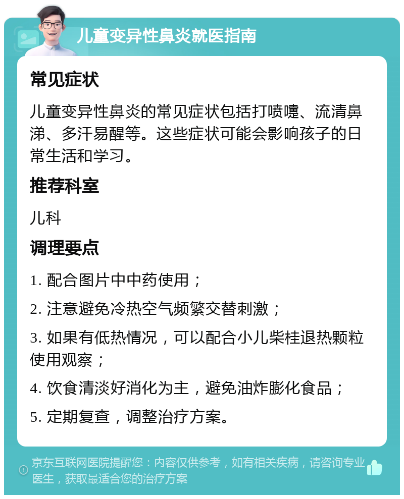 儿童变异性鼻炎就医指南 常见症状 儿童变异性鼻炎的常见症状包括打喷嚏、流清鼻涕、多汗易醒等。这些症状可能会影响孩子的日常生活和学习。 推荐科室 儿科 调理要点 1. 配合图片中中药使用； 2. 注意避免冷热空气频繁交替刺激； 3. 如果有低热情况，可以配合小儿柴桂退热颗粒使用观察； 4. 饮食清淡好消化为主，避免油炸膨化食品； 5. 定期复查，调整治疗方案。