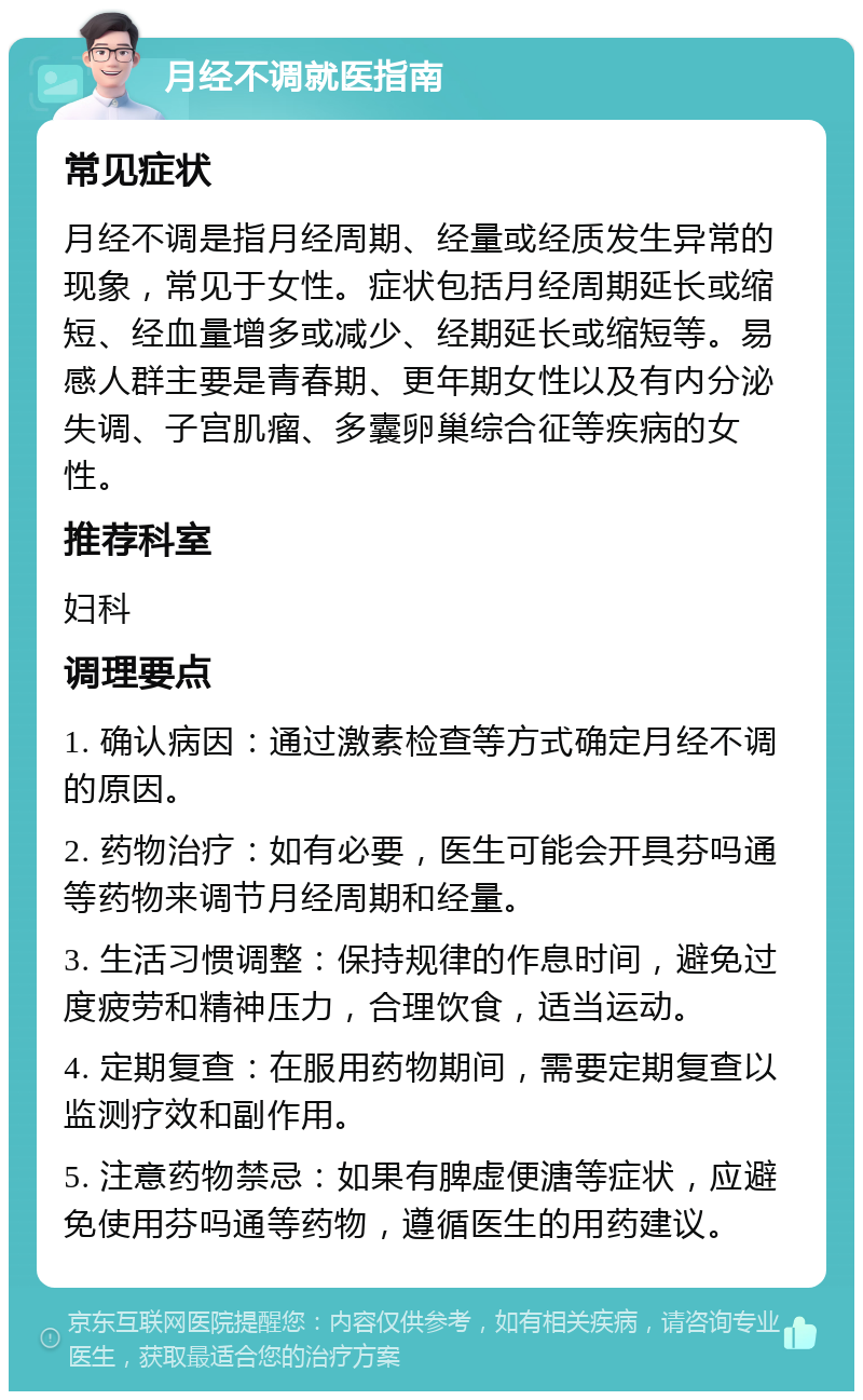 月经不调就医指南 常见症状 月经不调是指月经周期、经量或经质发生异常的现象，常见于女性。症状包括月经周期延长或缩短、经血量增多或减少、经期延长或缩短等。易感人群主要是青春期、更年期女性以及有内分泌失调、子宫肌瘤、多囊卵巢综合征等疾病的女性。 推荐科室 妇科 调理要点 1. 确认病因：通过激素检查等方式确定月经不调的原因。 2. 药物治疗：如有必要，医生可能会开具芬吗通等药物来调节月经周期和经量。 3. 生活习惯调整：保持规律的作息时间，避免过度疲劳和精神压力，合理饮食，适当运动。 4. 定期复查：在服用药物期间，需要定期复查以监测疗效和副作用。 5. 注意药物禁忌：如果有脾虚便溏等症状，应避免使用芬吗通等药物，遵循医生的用药建议。