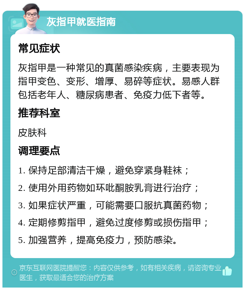 灰指甲就医指南 常见症状 灰指甲是一种常见的真菌感染疾病，主要表现为指甲变色、变形、增厚、易碎等症状。易感人群包括老年人、糖尿病患者、免疫力低下者等。 推荐科室 皮肤科 调理要点 1. 保持足部清洁干燥，避免穿紧身鞋袜； 2. 使用外用药物如环吡酮胺乳膏进行治疗； 3. 如果症状严重，可能需要口服抗真菌药物； 4. 定期修剪指甲，避免过度修剪或损伤指甲； 5. 加强营养，提高免疫力，预防感染。