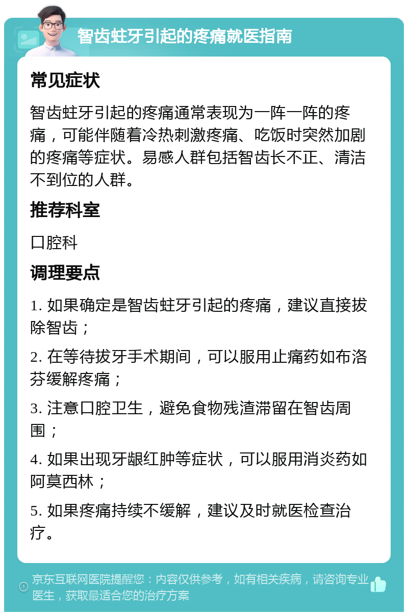 智齿蛀牙引起的疼痛就医指南 常见症状 智齿蛀牙引起的疼痛通常表现为一阵一阵的疼痛，可能伴随着冷热刺激疼痛、吃饭时突然加剧的疼痛等症状。易感人群包括智齿长不正、清洁不到位的人群。 推荐科室 口腔科 调理要点 1. 如果确定是智齿蛀牙引起的疼痛，建议直接拔除智齿； 2. 在等待拔牙手术期间，可以服用止痛药如布洛芬缓解疼痛； 3. 注意口腔卫生，避免食物残渣滞留在智齿周围； 4. 如果出现牙龈红肿等症状，可以服用消炎药如阿莫西林； 5. 如果疼痛持续不缓解，建议及时就医检查治疗。