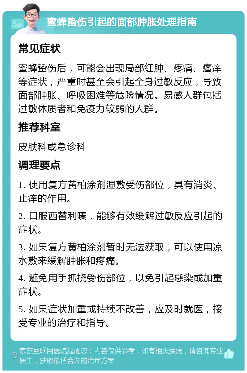 蜜蜂蛰伤引起的面部肿胀处理指南 常见症状 蜜蜂蛰伤后，可能会出现局部红肿、疼痛、瘙痒等症状，严重时甚至会引起全身过敏反应，导致面部肿胀、呼吸困难等危险情况。易感人群包括过敏体质者和免疫力较弱的人群。 推荐科室 皮肤科或急诊科 调理要点 1. 使用复方黄柏涂剂湿敷受伤部位，具有消炎、止痒的作用。 2. 口服西替利嗪，能够有效缓解过敏反应引起的症状。 3. 如果复方黄柏涂剂暂时无法获取，可以使用凉水敷来缓解肿胀和疼痛。 4. 避免用手抓挠受伤部位，以免引起感染或加重症状。 5. 如果症状加重或持续不改善，应及时就医，接受专业的治疗和指导。