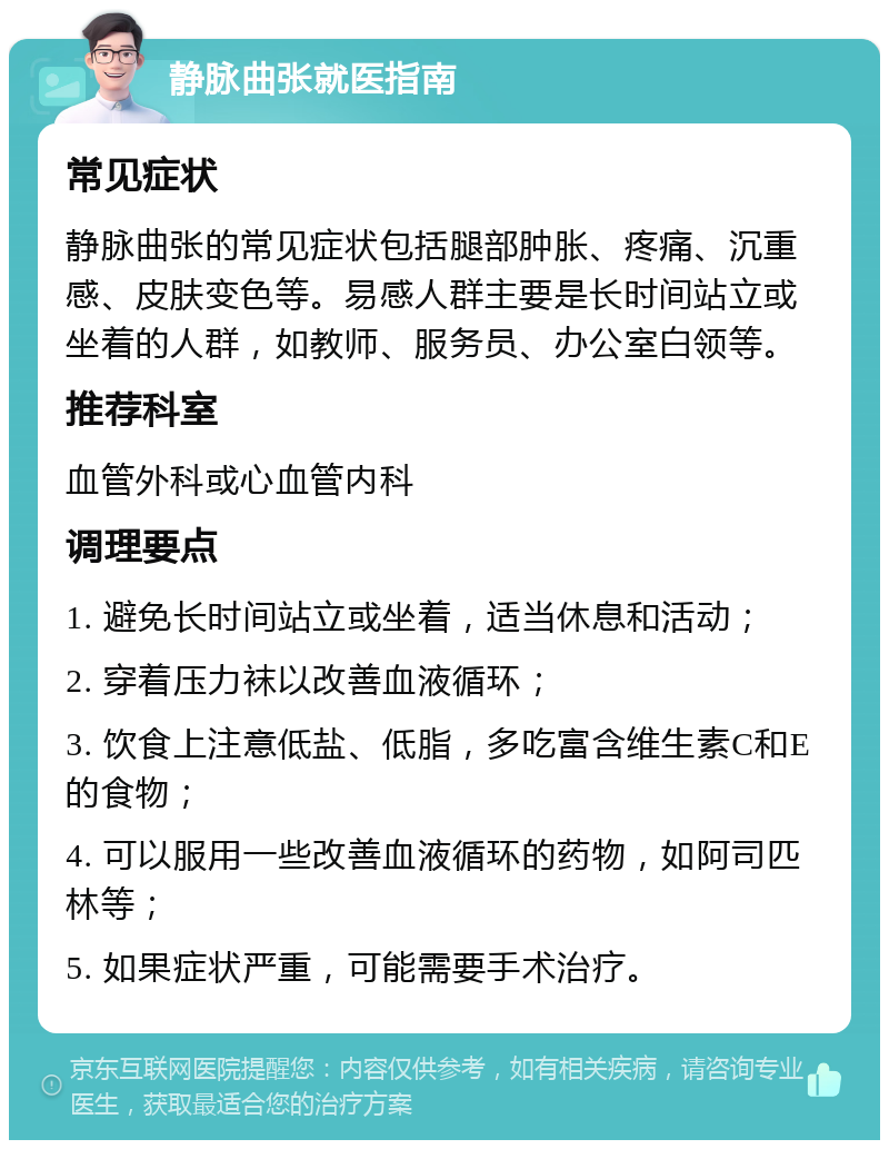 静脉曲张就医指南 常见症状 静脉曲张的常见症状包括腿部肿胀、疼痛、沉重感、皮肤变色等。易感人群主要是长时间站立或坐着的人群，如教师、服务员、办公室白领等。 推荐科室 血管外科或心血管内科 调理要点 1. 避免长时间站立或坐着，适当休息和活动； 2. 穿着压力袜以改善血液循环； 3. 饮食上注意低盐、低脂，多吃富含维生素C和E的食物； 4. 可以服用一些改善血液循环的药物，如阿司匹林等； 5. 如果症状严重，可能需要手术治疗。