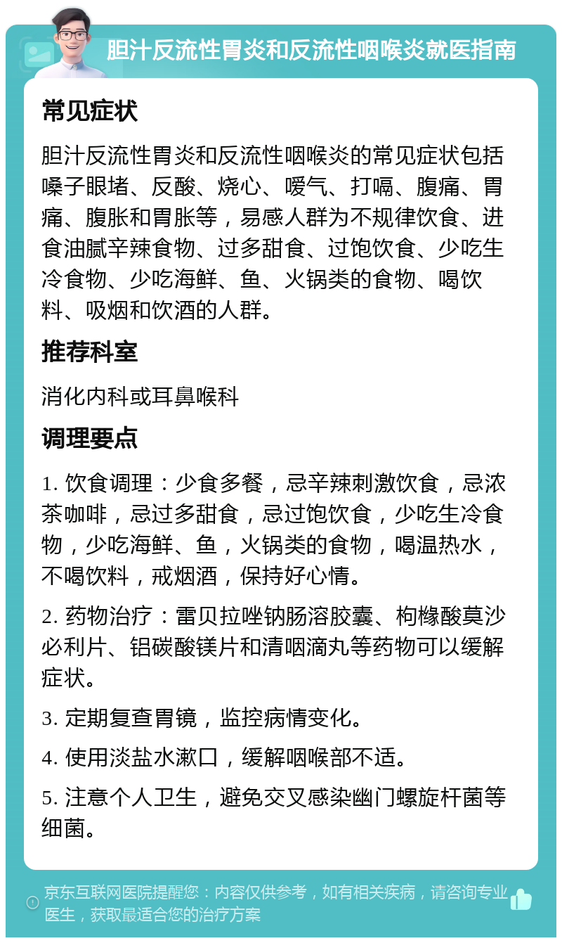 胆汁反流性胃炎和反流性咽喉炎就医指南 常见症状 胆汁反流性胃炎和反流性咽喉炎的常见症状包括嗓子眼堵、反酸、烧心、嗳气、打嗝、腹痛、胃痛、腹胀和胃胀等，易感人群为不规律饮食、进食油腻辛辣食物、过多甜食、过饱饮食、少吃生冷食物、少吃海鲜、鱼、火锅类的食物、喝饮料、吸烟和饮酒的人群。 推荐科室 消化内科或耳鼻喉科 调理要点 1. 饮食调理：少食多餐，忌辛辣刺激饮食，忌浓茶咖啡，忌过多甜食，忌过饱饮食，少吃生冷食物，少吃海鲜、鱼，火锅类的食物，喝温热水，不喝饮料，戒烟酒，保持好心情。 2. 药物治疗：雷贝拉唑钠肠溶胶囊、枸橼酸莫沙必利片、铝碳酸镁片和清咽滴丸等药物可以缓解症状。 3. 定期复查胃镜，监控病情变化。 4. 使用淡盐水漱口，缓解咽喉部不适。 5. 注意个人卫生，避免交叉感染幽门螺旋杆菌等细菌。