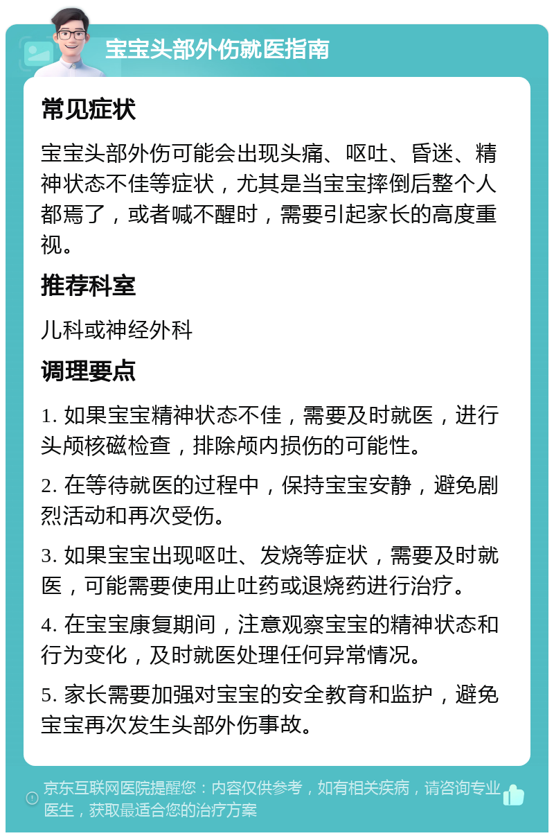 宝宝头部外伤就医指南 常见症状 宝宝头部外伤可能会出现头痛、呕吐、昏迷、精神状态不佳等症状，尤其是当宝宝摔倒后整个人都焉了，或者喊不醒时，需要引起家长的高度重视。 推荐科室 儿科或神经外科 调理要点 1. 如果宝宝精神状态不佳，需要及时就医，进行头颅核磁检查，排除颅内损伤的可能性。 2. 在等待就医的过程中，保持宝宝安静，避免剧烈活动和再次受伤。 3. 如果宝宝出现呕吐、发烧等症状，需要及时就医，可能需要使用止吐药或退烧药进行治疗。 4. 在宝宝康复期间，注意观察宝宝的精神状态和行为变化，及时就医处理任何异常情况。 5. 家长需要加强对宝宝的安全教育和监护，避免宝宝再次发生头部外伤事故。