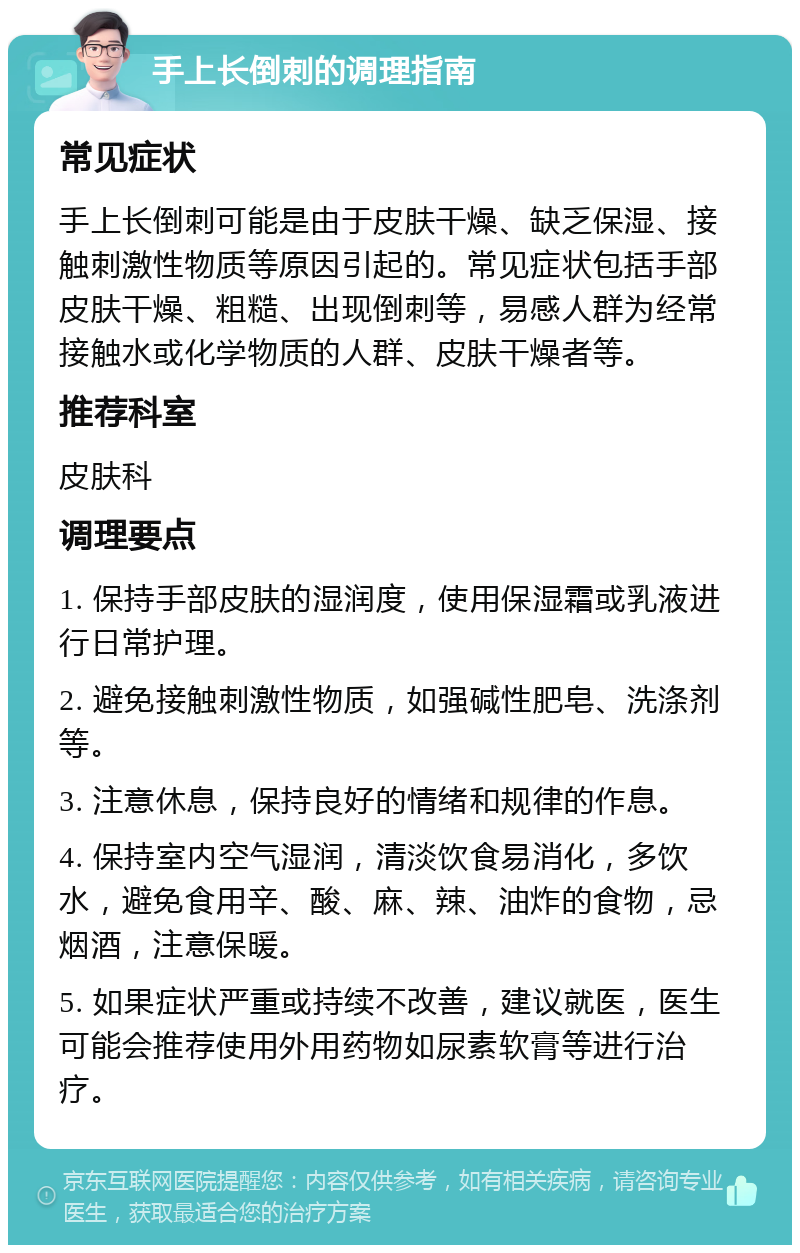 手上长倒刺的调理指南 常见症状 手上长倒刺可能是由于皮肤干燥、缺乏保湿、接触刺激性物质等原因引起的。常见症状包括手部皮肤干燥、粗糙、出现倒刺等，易感人群为经常接触水或化学物质的人群、皮肤干燥者等。 推荐科室 皮肤科 调理要点 1. 保持手部皮肤的湿润度，使用保湿霜或乳液进行日常护理。 2. 避免接触刺激性物质，如强碱性肥皂、洗涤剂等。 3. 注意休息，保持良好的情绪和规律的作息。 4. 保持室内空气湿润，清淡饮食易消化，多饮水，避免食用辛、酸、麻、辣、油炸的食物，忌烟酒，注意保暖。 5. 如果症状严重或持续不改善，建议就医，医生可能会推荐使用外用药物如尿素软膏等进行治疗。