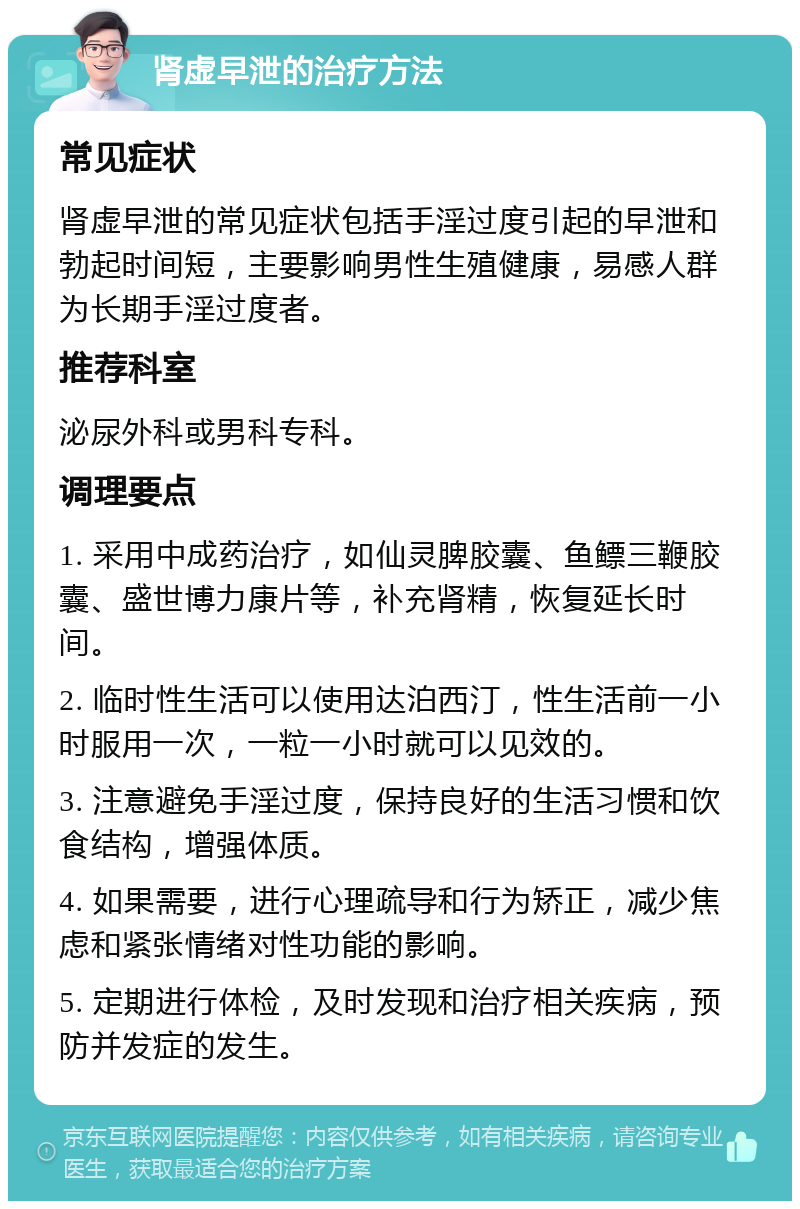 肾虚早泄的治疗方法 常见症状 肾虚早泄的常见症状包括手淫过度引起的早泄和勃起时间短，主要影响男性生殖健康，易感人群为长期手淫过度者。 推荐科室 泌尿外科或男科专科。 调理要点 1. 采用中成药治疗，如仙灵脾胶囊、鱼鳔三鞭胶囊、盛世博力康片等，补充肾精，恢复延长时间。 2. 临时性生活可以使用达泊西汀，性生活前一小时服用一次，一粒一小时就可以见效的。 3. 注意避免手淫过度，保持良好的生活习惯和饮食结构，增强体质。 4. 如果需要，进行心理疏导和行为矫正，减少焦虑和紧张情绪对性功能的影响。 5. 定期进行体检，及时发现和治疗相关疾病，预防并发症的发生。