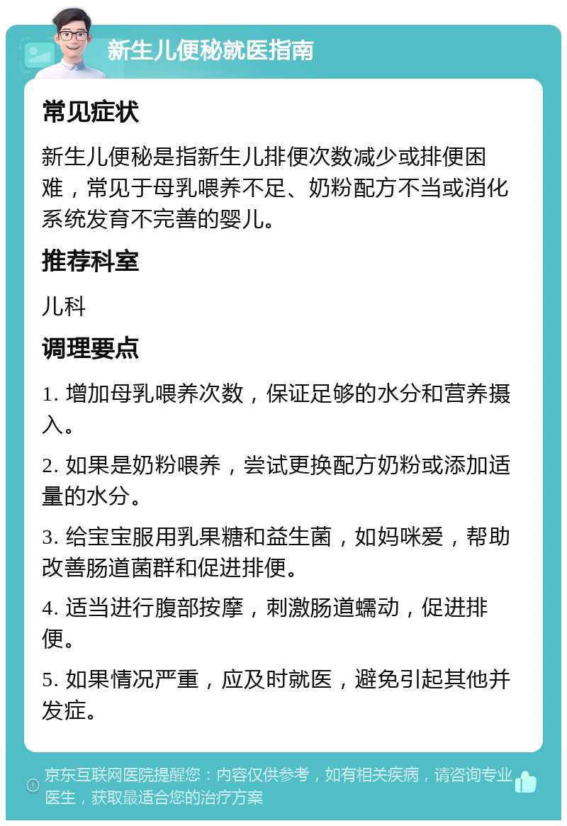 新生儿便秘就医指南 常见症状 新生儿便秘是指新生儿排便次数减少或排便困难，常见于母乳喂养不足、奶粉配方不当或消化系统发育不完善的婴儿。 推荐科室 儿科 调理要点 1. 增加母乳喂养次数，保证足够的水分和营养摄入。 2. 如果是奶粉喂养，尝试更换配方奶粉或添加适量的水分。 3. 给宝宝服用乳果糖和益生菌，如妈咪爱，帮助改善肠道菌群和促进排便。 4. 适当进行腹部按摩，刺激肠道蠕动，促进排便。 5. 如果情况严重，应及时就医，避免引起其他并发症。