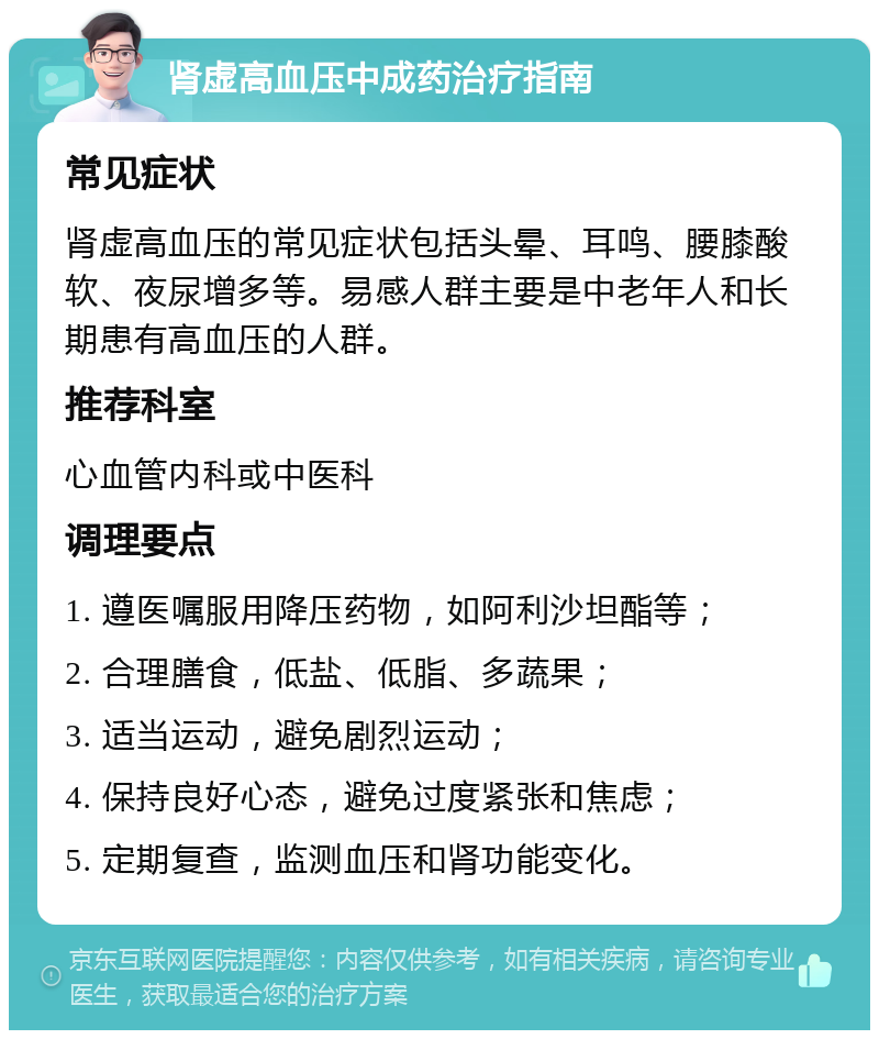 肾虚高血压中成药治疗指南 常见症状 肾虚高血压的常见症状包括头晕、耳鸣、腰膝酸软、夜尿增多等。易感人群主要是中老年人和长期患有高血压的人群。 推荐科室 心血管内科或中医科 调理要点 1. 遵医嘱服用降压药物，如阿利沙坦酯等； 2. 合理膳食，低盐、低脂、多蔬果； 3. 适当运动，避免剧烈运动； 4. 保持良好心态，避免过度紧张和焦虑； 5. 定期复查，监测血压和肾功能变化。