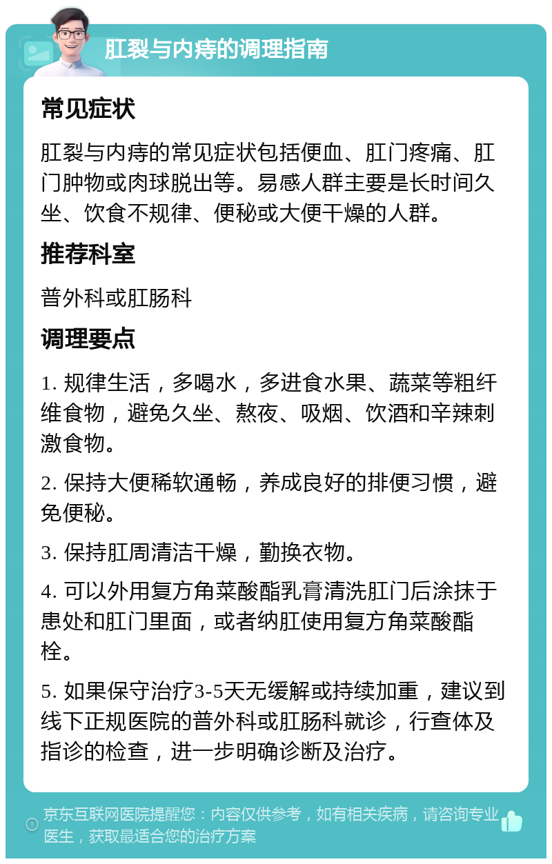 肛裂与内痔的调理指南 常见症状 肛裂与内痔的常见症状包括便血、肛门疼痛、肛门肿物或肉球脱出等。易感人群主要是长时间久坐、饮食不规律、便秘或大便干燥的人群。 推荐科室 普外科或肛肠科 调理要点 1. 规律生活，多喝水，多进食水果、蔬菜等粗纤维食物，避免久坐、熬夜、吸烟、饮酒和辛辣刺激食物。 2. 保持大便稀软通畅，养成良好的排便习惯，避免便秘。 3. 保持肛周清洁干燥，勤换衣物。 4. 可以外用复方角菜酸酯乳膏清洗肛门后涂抹于患处和肛门里面，或者纳肛使用复方角菜酸酯栓。 5. 如果保守治疗3-5天无缓解或持续加重，建议到线下正规医院的普外科或肛肠科就诊，行查体及指诊的检查，进一步明确诊断及治疗。