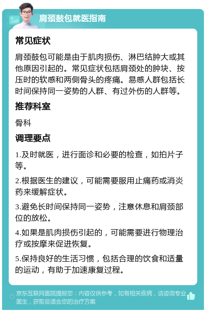 肩颈鼓包就医指南 常见症状 肩颈鼓包可能是由于肌肉损伤、淋巴结肿大或其他原因引起的。常见症状包括肩颈处的肿块、按压时的软感和两侧骨头的疼痛。易感人群包括长时间保持同一姿势的人群、有过外伤的人群等。 推荐科室 骨科 调理要点 1.及时就医，进行面诊和必要的检查，如拍片子等。 2.根据医生的建议，可能需要服用止痛药或消炎药来缓解症状。 3.避免长时间保持同一姿势，注意休息和肩颈部位的放松。 4.如果是肌肉损伤引起的，可能需要进行物理治疗或按摩来促进恢复。 5.保持良好的生活习惯，包括合理的饮食和适量的运动，有助于加速康复过程。