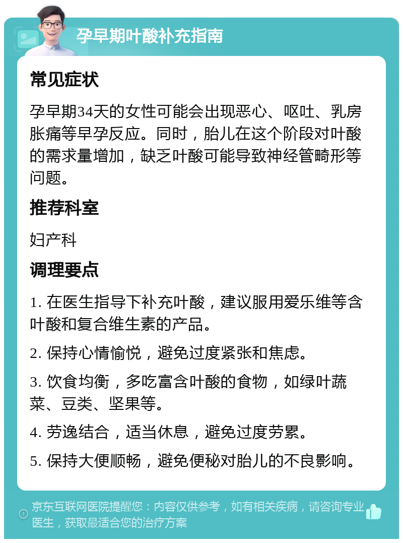 孕早期叶酸补充指南 常见症状 孕早期34天的女性可能会出现恶心、呕吐、乳房胀痛等早孕反应。同时，胎儿在这个阶段对叶酸的需求量增加，缺乏叶酸可能导致神经管畸形等问题。 推荐科室 妇产科 调理要点 1. 在医生指导下补充叶酸，建议服用爱乐维等含叶酸和复合维生素的产品。 2. 保持心情愉悦，避免过度紧张和焦虑。 3. 饮食均衡，多吃富含叶酸的食物，如绿叶蔬菜、豆类、坚果等。 4. 劳逸结合，适当休息，避免过度劳累。 5. 保持大便顺畅，避免便秘对胎儿的不良影响。