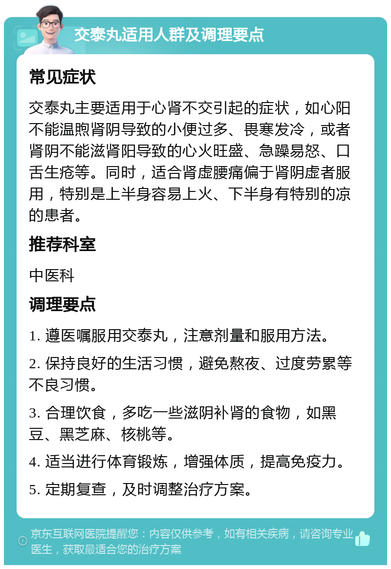 交泰丸适用人群及调理要点 常见症状 交泰丸主要适用于心肾不交引起的症状，如心阳不能温煦肾阴导致的小便过多、畏寒发冷，或者肾阴不能滋肾阳导致的心火旺盛、急躁易怒、口舌生疮等。同时，适合肾虚腰痛偏于肾阴虚者服用，特别是上半身容易上火、下半身有特别的凉的患者。 推荐科室 中医科 调理要点 1. 遵医嘱服用交泰丸，注意剂量和服用方法。 2. 保持良好的生活习惯，避免熬夜、过度劳累等不良习惯。 3. 合理饮食，多吃一些滋阴补肾的食物，如黑豆、黑芝麻、核桃等。 4. 适当进行体育锻炼，增强体质，提高免疫力。 5. 定期复查，及时调整治疗方案。