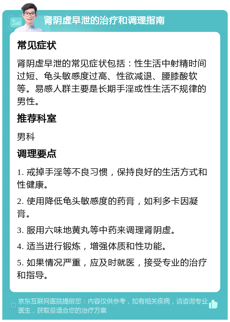 肾阴虚早泄的治疗和调理指南 常见症状 肾阴虚早泄的常见症状包括：性生活中射精时间过短、龟头敏感度过高、性欲减退、腰膝酸软等。易感人群主要是长期手淫或性生活不规律的男性。 推荐科室 男科 调理要点 1. 戒掉手淫等不良习惯，保持良好的生活方式和性健康。 2. 使用降低龟头敏感度的药膏，如利多卡因凝膏。 3. 服用六味地黄丸等中药来调理肾阴虚。 4. 适当进行锻炼，增强体质和性功能。 5. 如果情况严重，应及时就医，接受专业的治疗和指导。