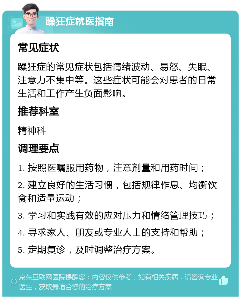 躁狂症就医指南 常见症状 躁狂症的常见症状包括情绪波动、易怒、失眠、注意力不集中等。这些症状可能会对患者的日常生活和工作产生负面影响。 推荐科室 精神科 调理要点 1. 按照医嘱服用药物，注意剂量和用药时间； 2. 建立良好的生活习惯，包括规律作息、均衡饮食和适量运动； 3. 学习和实践有效的应对压力和情绪管理技巧； 4. 寻求家人、朋友或专业人士的支持和帮助； 5. 定期复诊，及时调整治疗方案。