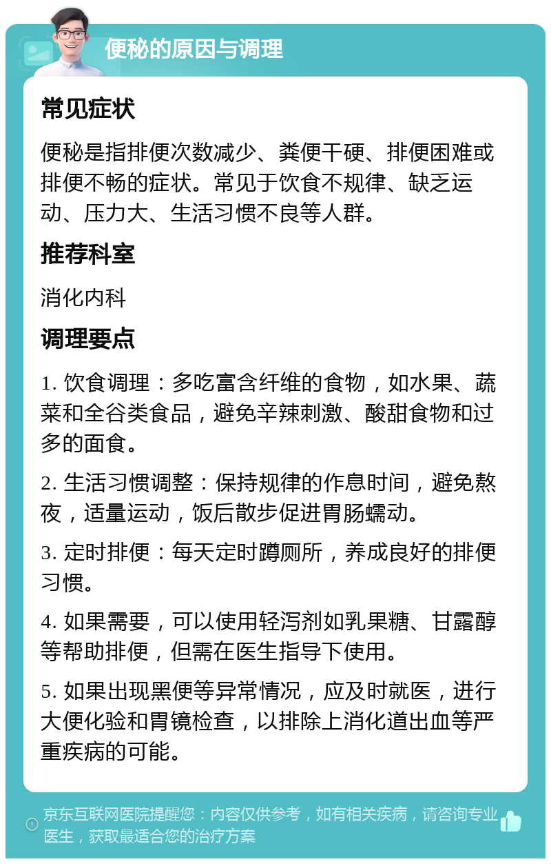 便秘的原因与调理 常见症状 便秘是指排便次数减少、粪便干硬、排便困难或排便不畅的症状。常见于饮食不规律、缺乏运动、压力大、生活习惯不良等人群。 推荐科室 消化内科 调理要点 1. 饮食调理：多吃富含纤维的食物，如水果、蔬菜和全谷类食品，避免辛辣刺激、酸甜食物和过多的面食。 2. 生活习惯调整：保持规律的作息时间，避免熬夜，适量运动，饭后散步促进胃肠蠕动。 3. 定时排便：每天定时蹲厕所，养成良好的排便习惯。 4. 如果需要，可以使用轻泻剂如乳果糖、甘露醇等帮助排便，但需在医生指导下使用。 5. 如果出现黑便等异常情况，应及时就医，进行大便化验和胃镜检查，以排除上消化道出血等严重疾病的可能。