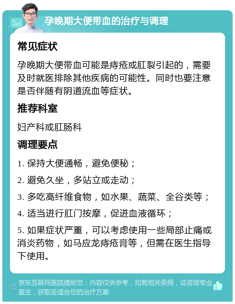 孕晚期大便带血的治疗与调理 常见症状 孕晚期大便带血可能是痔疮或肛裂引起的，需要及时就医排除其他疾病的可能性。同时也要注意是否伴随有阴道流血等症状。 推荐科室 妇产科或肛肠科 调理要点 1. 保持大便通畅，避免便秘； 2. 避免久坐，多站立或走动； 3. 多吃高纤维食物，如水果、蔬菜、全谷类等； 4. 适当进行肛门按摩，促进血液循环； 5. 如果症状严重，可以考虑使用一些局部止痛或消炎药物，如马应龙痔疮膏等，但需在医生指导下使用。