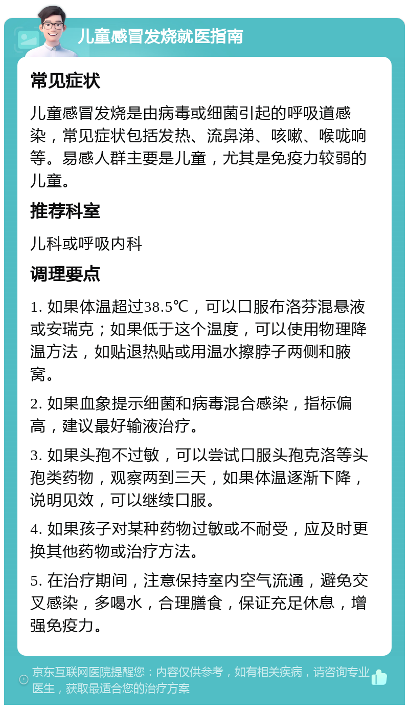 儿童感冒发烧就医指南 常见症状 儿童感冒发烧是由病毒或细菌引起的呼吸道感染，常见症状包括发热、流鼻涕、咳嗽、喉咙响等。易感人群主要是儿童，尤其是免疫力较弱的儿童。 推荐科室 儿科或呼吸内科 调理要点 1. 如果体温超过38.5℃，可以口服布洛芬混悬液或安瑞克；如果低于这个温度，可以使用物理降温方法，如贴退热贴或用温水擦脖子两侧和腋窝。 2. 如果血象提示细菌和病毒混合感染，指标偏高，建议最好输液治疗。 3. 如果头孢不过敏，可以尝试口服头孢克洛等头孢类药物，观察两到三天，如果体温逐渐下降，说明见效，可以继续口服。 4. 如果孩子对某种药物过敏或不耐受，应及时更换其他药物或治疗方法。 5. 在治疗期间，注意保持室内空气流通，避免交叉感染，多喝水，合理膳食，保证充足休息，增强免疫力。