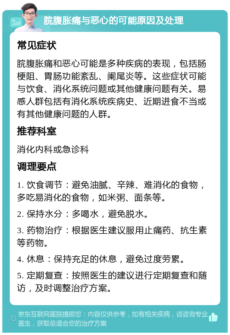 脘腹胀痛与恶心的可能原因及处理 常见症状 脘腹胀痛和恶心可能是多种疾病的表现，包括肠梗阻、胃肠功能紊乱、阑尾炎等。这些症状可能与饮食、消化系统问题或其他健康问题有关。易感人群包括有消化系统疾病史、近期进食不当或有其他健康问题的人群。 推荐科室 消化内科或急诊科 调理要点 1. 饮食调节：避免油腻、辛辣、难消化的食物，多吃易消化的食物，如米粥、面条等。 2. 保持水分：多喝水，避免脱水。 3. 药物治疗：根据医生建议服用止痛药、抗生素等药物。 4. 休息：保持充足的休息，避免过度劳累。 5. 定期复查：按照医生的建议进行定期复查和随访，及时调整治疗方案。