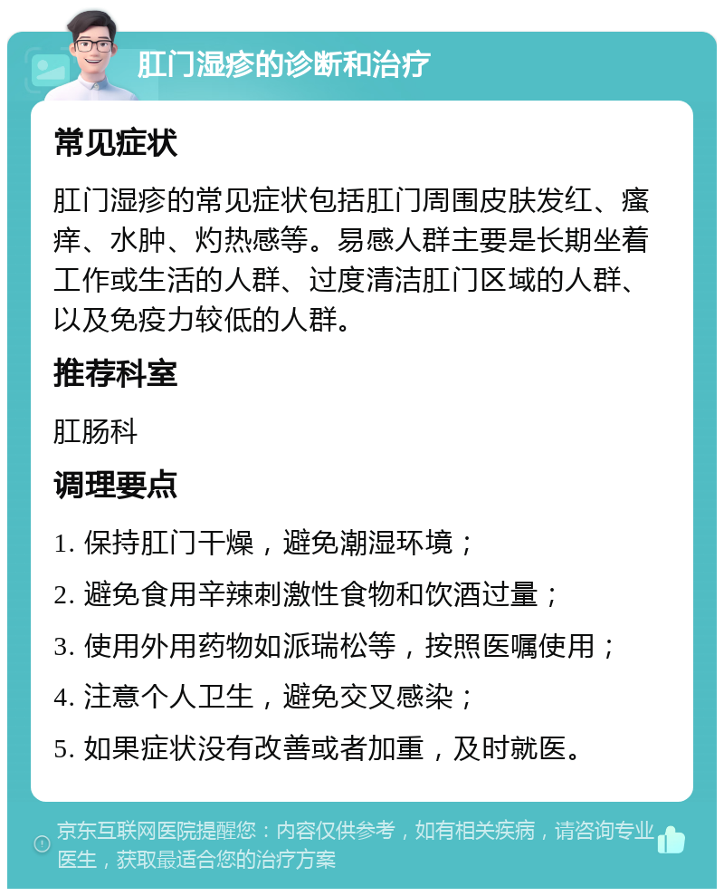 肛门湿疹的诊断和治疗 常见症状 肛门湿疹的常见症状包括肛门周围皮肤发红、瘙痒、水肿、灼热感等。易感人群主要是长期坐着工作或生活的人群、过度清洁肛门区域的人群、以及免疫力较低的人群。 推荐科室 肛肠科 调理要点 1. 保持肛门干燥，避免潮湿环境； 2. 避免食用辛辣刺激性食物和饮酒过量； 3. 使用外用药物如派瑞松等，按照医嘱使用； 4. 注意个人卫生，避免交叉感染； 5. 如果症状没有改善或者加重，及时就医。