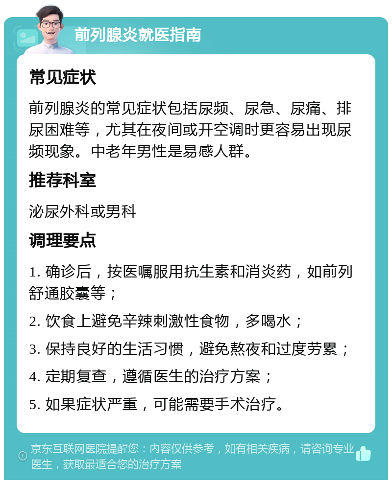 前列腺炎就医指南 常见症状 前列腺炎的常见症状包括尿频、尿急、尿痛、排尿困难等，尤其在夜间或开空调时更容易出现尿频现象。中老年男性是易感人群。 推荐科室 泌尿外科或男科 调理要点 1. 确诊后，按医嘱服用抗生素和消炎药，如前列舒通胶囊等； 2. 饮食上避免辛辣刺激性食物，多喝水； 3. 保持良好的生活习惯，避免熬夜和过度劳累； 4. 定期复查，遵循医生的治疗方案； 5. 如果症状严重，可能需要手术治疗。