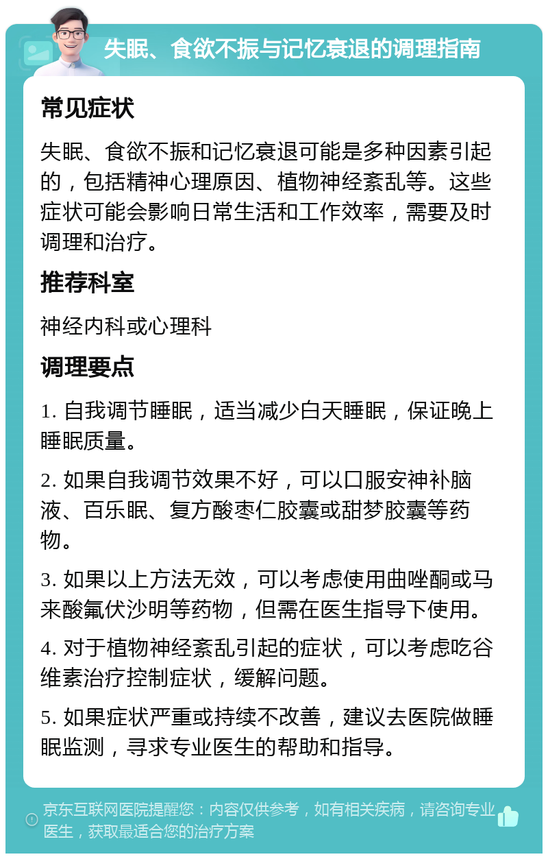 失眠、食欲不振与记忆衰退的调理指南 常见症状 失眠、食欲不振和记忆衰退可能是多种因素引起的，包括精神心理原因、植物神经紊乱等。这些症状可能会影响日常生活和工作效率，需要及时调理和治疗。 推荐科室 神经内科或心理科 调理要点 1. 自我调节睡眠，适当减少白天睡眠，保证晚上睡眠质量。 2. 如果自我调节效果不好，可以口服安神补脑液、百乐眠、复方酸枣仁胶囊或甜梦胶囊等药物。 3. 如果以上方法无效，可以考虑使用曲唑酮或马来酸氟伏沙明等药物，但需在医生指导下使用。 4. 对于植物神经紊乱引起的症状，可以考虑吃谷维素治疗控制症状，缓解问题。 5. 如果症状严重或持续不改善，建议去医院做睡眠监测，寻求专业医生的帮助和指导。