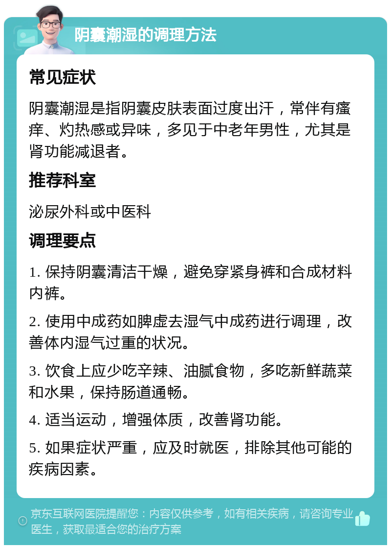 阴囊潮湿的调理方法 常见症状 阴囊潮湿是指阴囊皮肤表面过度出汗，常伴有瘙痒、灼热感或异味，多见于中老年男性，尤其是肾功能减退者。 推荐科室 泌尿外科或中医科 调理要点 1. 保持阴囊清洁干燥，避免穿紧身裤和合成材料内裤。 2. 使用中成药如脾虚去湿气中成药进行调理，改善体内湿气过重的状况。 3. 饮食上应少吃辛辣、油腻食物，多吃新鲜蔬菜和水果，保持肠道通畅。 4. 适当运动，增强体质，改善肾功能。 5. 如果症状严重，应及时就医，排除其他可能的疾病因素。