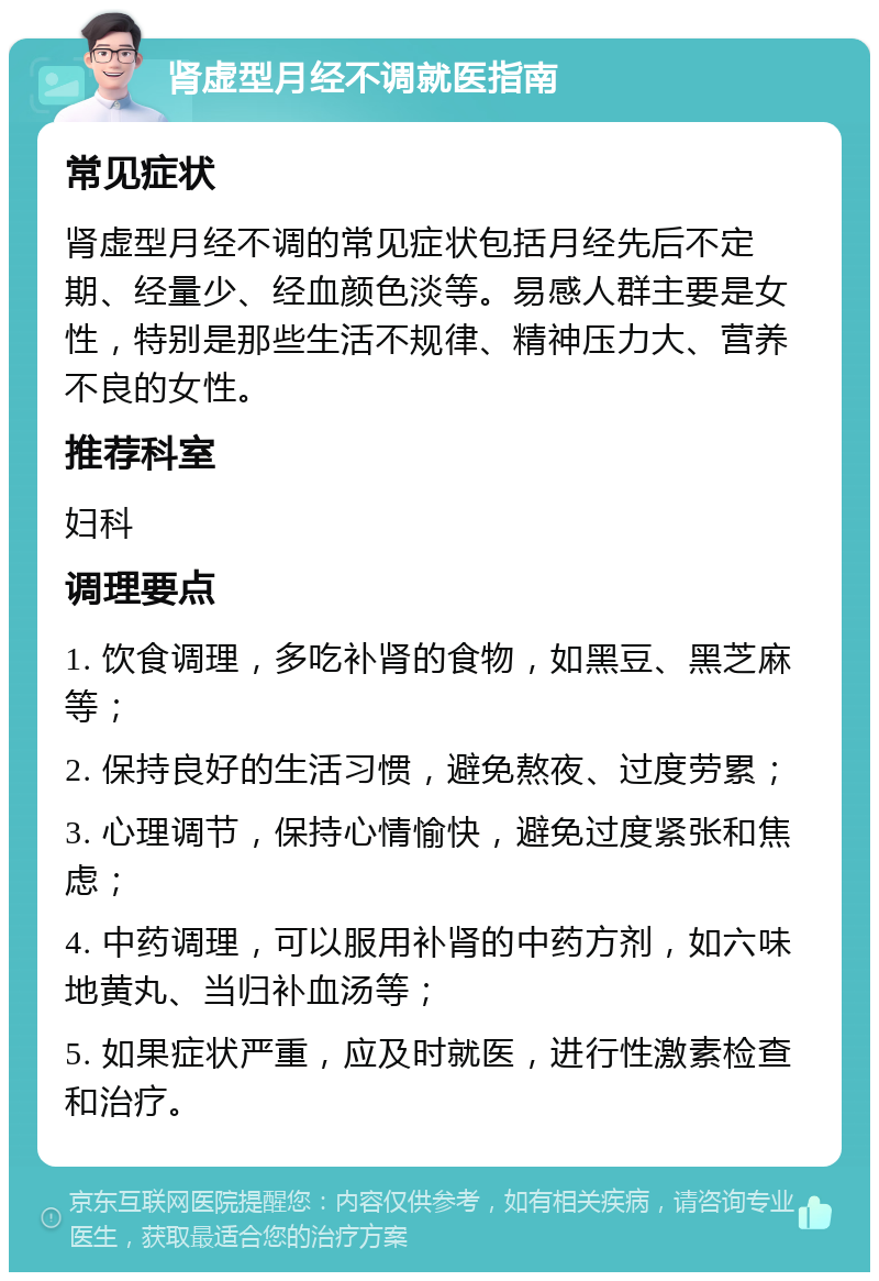 肾虚型月经不调就医指南 常见症状 肾虚型月经不调的常见症状包括月经先后不定期、经量少、经血颜色淡等。易感人群主要是女性，特别是那些生活不规律、精神压力大、营养不良的女性。 推荐科室 妇科 调理要点 1. 饮食调理，多吃补肾的食物，如黑豆、黑芝麻等； 2. 保持良好的生活习惯，避免熬夜、过度劳累； 3. 心理调节，保持心情愉快，避免过度紧张和焦虑； 4. 中药调理，可以服用补肾的中药方剂，如六味地黄丸、当归补血汤等； 5. 如果症状严重，应及时就医，进行性激素检查和治疗。