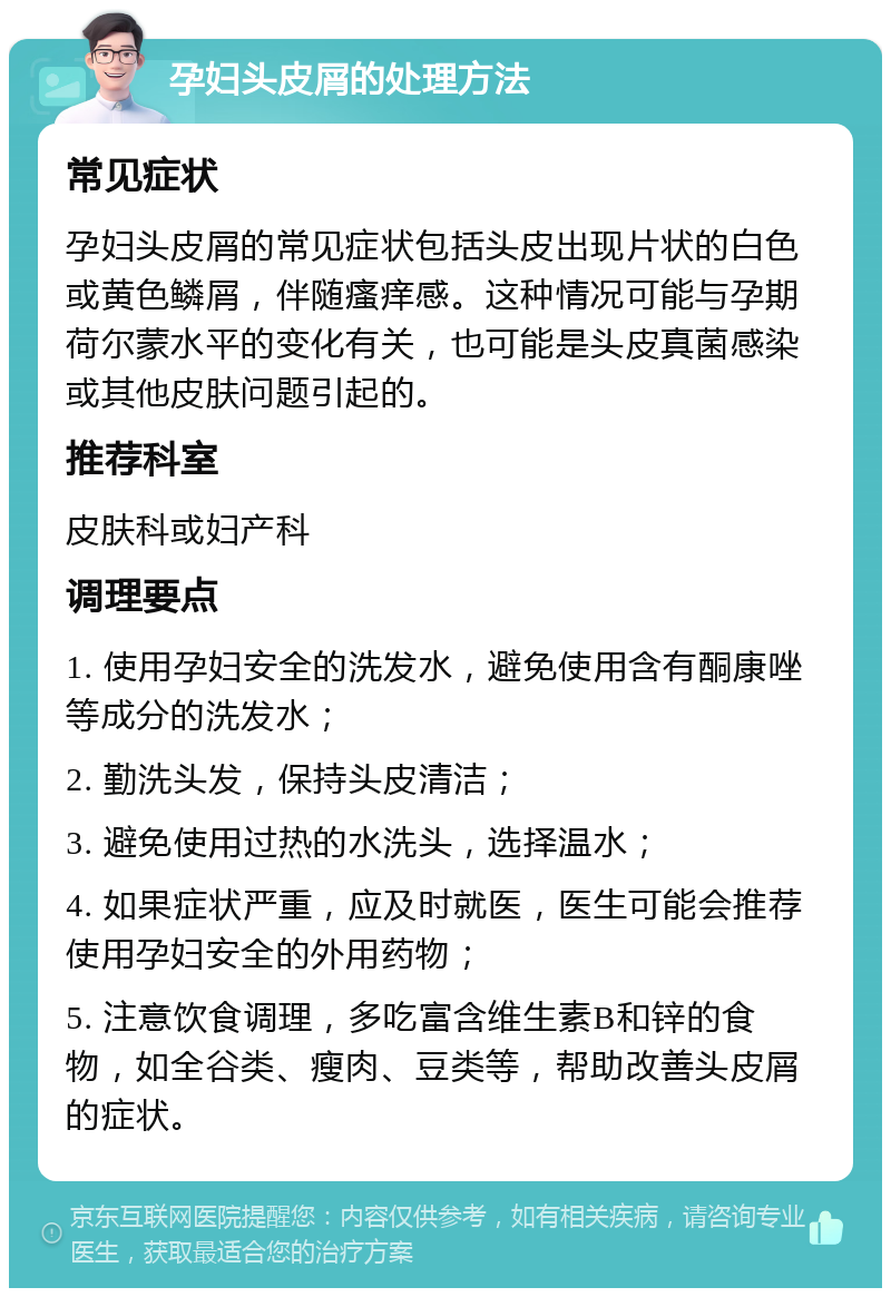 孕妇头皮屑的处理方法 常见症状 孕妇头皮屑的常见症状包括头皮出现片状的白色或黄色鳞屑，伴随瘙痒感。这种情况可能与孕期荷尔蒙水平的变化有关，也可能是头皮真菌感染或其他皮肤问题引起的。 推荐科室 皮肤科或妇产科 调理要点 1. 使用孕妇安全的洗发水，避免使用含有酮康唑等成分的洗发水； 2. 勤洗头发，保持头皮清洁； 3. 避免使用过热的水洗头，选择温水； 4. 如果症状严重，应及时就医，医生可能会推荐使用孕妇安全的外用药物； 5. 注意饮食调理，多吃富含维生素B和锌的食物，如全谷类、瘦肉、豆类等，帮助改善头皮屑的症状。