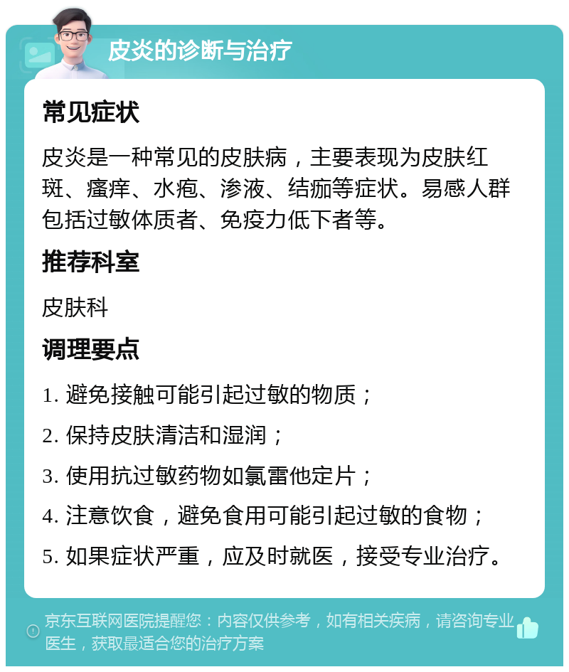 皮炎的诊断与治疗 常见症状 皮炎是一种常见的皮肤病，主要表现为皮肤红斑、瘙痒、水疱、渗液、结痂等症状。易感人群包括过敏体质者、免疫力低下者等。 推荐科室 皮肤科 调理要点 1. 避免接触可能引起过敏的物质； 2. 保持皮肤清洁和湿润； 3. 使用抗过敏药物如氯雷他定片； 4. 注意饮食，避免食用可能引起过敏的食物； 5. 如果症状严重，应及时就医，接受专业治疗。