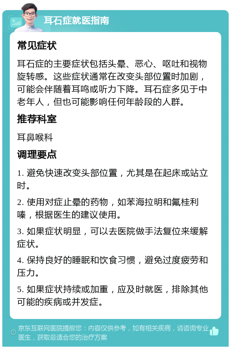 耳石症就医指南 常见症状 耳石症的主要症状包括头晕、恶心、呕吐和视物旋转感。这些症状通常在改变头部位置时加剧，可能会伴随着耳鸣或听力下降。耳石症多见于中老年人，但也可能影响任何年龄段的人群。 推荐科室 耳鼻喉科 调理要点 1. 避免快速改变头部位置，尤其是在起床或站立时。 2. 使用对症止晕的药物，如苯海拉明和氟桂利嗪，根据医生的建议使用。 3. 如果症状明显，可以去医院做手法复位来缓解症状。 4. 保持良好的睡眠和饮食习惯，避免过度疲劳和压力。 5. 如果症状持续或加重，应及时就医，排除其他可能的疾病或并发症。