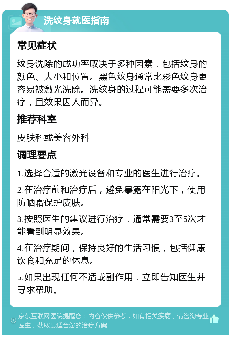 洗纹身就医指南 常见症状 纹身洗除的成功率取决于多种因素，包括纹身的颜色、大小和位置。黑色纹身通常比彩色纹身更容易被激光洗除。洗纹身的过程可能需要多次治疗，且效果因人而异。 推荐科室 皮肤科或美容外科 调理要点 1.选择合适的激光设备和专业的医生进行治疗。 2.在治疗前和治疗后，避免暴露在阳光下，使用防晒霜保护皮肤。 3.按照医生的建议进行治疗，通常需要3至5次才能看到明显效果。 4.在治疗期间，保持良好的生活习惯，包括健康饮食和充足的休息。 5.如果出现任何不适或副作用，立即告知医生并寻求帮助。