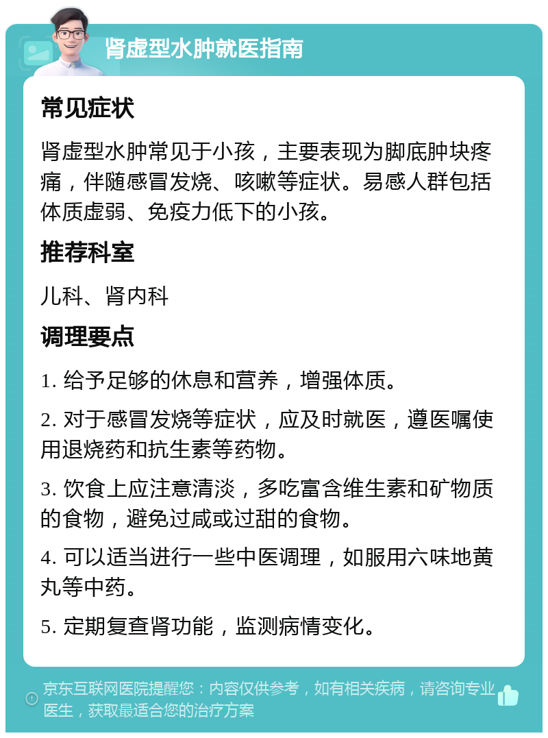 肾虚型水肿就医指南 常见症状 肾虚型水肿常见于小孩，主要表现为脚底肿块疼痛，伴随感冒发烧、咳嗽等症状。易感人群包括体质虚弱、免疫力低下的小孩。 推荐科室 儿科、肾内科 调理要点 1. 给予足够的休息和营养，增强体质。 2. 对于感冒发烧等症状，应及时就医，遵医嘱使用退烧药和抗生素等药物。 3. 饮食上应注意清淡，多吃富含维生素和矿物质的食物，避免过咸或过甜的食物。 4. 可以适当进行一些中医调理，如服用六味地黄丸等中药。 5. 定期复查肾功能，监测病情变化。