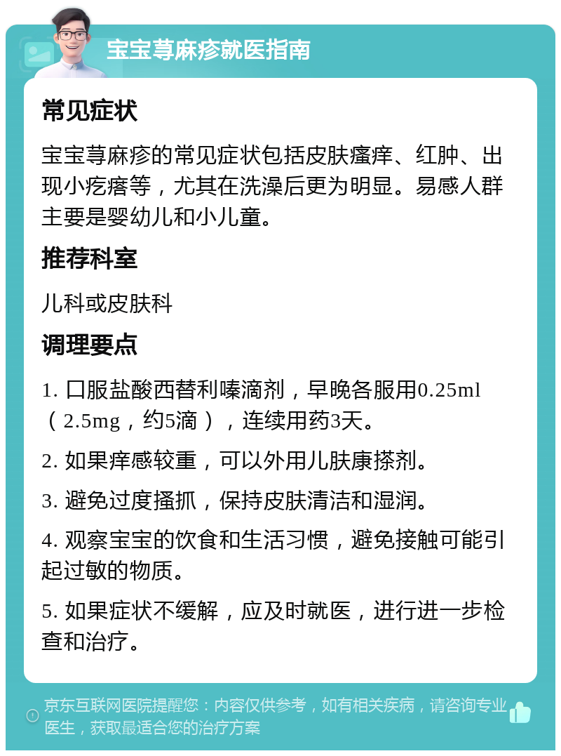 宝宝荨麻疹就医指南 常见症状 宝宝荨麻疹的常见症状包括皮肤瘙痒、红肿、出现小疙瘩等，尤其在洗澡后更为明显。易感人群主要是婴幼儿和小儿童。 推荐科室 儿科或皮肤科 调理要点 1. 口服盐酸西替利嗪滴剂，早晚各服用0.25ml（2.5mg，约5滴），连续用药3天。 2. 如果痒感较重，可以外用儿肤康搽剂。 3. 避免过度搔抓，保持皮肤清洁和湿润。 4. 观察宝宝的饮食和生活习惯，避免接触可能引起过敏的物质。 5. 如果症状不缓解，应及时就医，进行进一步检查和治疗。